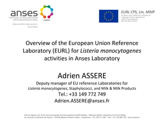 EURL CPS, Lm, MMP
                                                                                                                                   European Union Reference Laboratory for
                                                                                                                                   Coagulase Positive Staphylococci
                                                                                                                                   Listeria monocytogenes
                                                                                                                                   Milk and Milk Products
Maisons-Alfort Laboratory for
                 Food Safety




            Overview of the European Union Reference
           Laboratory (EURL) for Listeria monocytogenes
                   activities in Anses Laboratory

                                                      Adrien ASSERE
                            Deputy manager of EU reference Laboratories for
                  Listeria monocytogenes, Staphylococci, and Milk & Milk Products
                                                   Tel.: +33 149 772 749
                                                  Adrien.ASSERE@anses.fr

  EURL CPS, Lm, MMP
                        French Agency for Food, Environmental and Occupational Health Safety – Maisons-Alfort Laboratory for Food Safety
  European Union Reference Laboratory for
  Coagulase Positive Staphylococci, Listeria
  monocytogenes and Milk and Milk Products
                        23, avenue du Général de Gaulle - F94706 Maisons-Alfort Cedex - Telephone: + 33 149 771 300 - Fax: + 33 143 689 762 - www.anses.fr
 