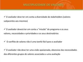 MULTIPLICIDADE DE VALORES
 O avaliador deve ter em conta a diversidade de stakeholders (valores
subjacentes aos mesmos)
 O avaliador deverá ter em conta a “missão” do programa e os seus
valores, necessidades e prioridades e os seus destinatários
 O conflito de valores não é uma tarefa fácil para o avaliador
 O avaliador não deve ter uma visão apaixonada, obsessiva das necessidades
dos diferentes grupos de valores associados a uma avaliação
 
