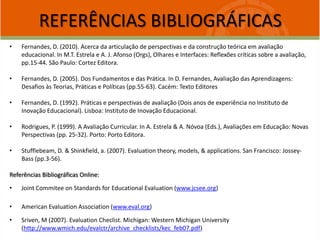REFERÊNCIAS BIBLIOGRÁFICAS
• Fernandes, D. (2010). Acerca da articulação de perspectivas e da construção teórica em avaliação
educacional. In M.T. Estrela e A. J. Afonso (Orgs), Olhares e Interfaces: Reflexões críticas sobre a avaliação,
pp.15-44. São Paulo: Cortez Editora.
• Fernandes, D. (2005). Dos Fundamentos e das Prática. In D. Fernandes, Avaliação das Aprendizagens:
Desafios às Teorias, Práticas e Políticas (pp.55-63). Cacém: Texto Editores
• Fernandes, D. (1992). Práticas e perspectivas de avaliação (Dois anos de experiência no Instituto de
Inovação Educacional). Lisboa: Instituto de Inovação Educacional.
• Rodrigues, P. (1999). A Avaliação Curricular. In A. Estrela & A. Nóvoa (Eds.), Avaliações em Educação: Novas
Perspectivas (pp. 25-32). Porto: Porto Editora.
• Stufflebeam, D. & Shinkfield, a. (2007). Evaluation theory, models, & applications. San Francisco: Jossey-
Bass (pp.3-56).
Referências Bibliográficas Online:
• Joint Commitee on Standards for Educational Evaluation (www.jcsee.org)
• American Evaluation Association (www.eval.org)
• Sriven, M (2007). Evaluation Checlist. Michigan: Western Michigan University
(http://www.wmich.edu/evalctr/archive_checklists/kec_feb07.pdf)
 