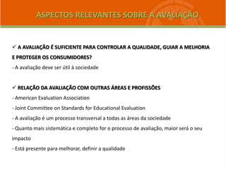  A AVALIAÇÃO É SUFICIENTE PARA CONTROLAR A QUALIDADE, GUIAR A MELHORIA
E PROTEGER OS CONSUMIDORES?
- A avaliação deve ser útil à sociedade
 RELAÇÃO DA AVALIAÇÃO COM OUTRAS ÁREAS E PROFISSÕES
- American Evaluation Association
- Joint Committee on Standards for Educational Evaluation
- A avaliação é um processo transversal a todas as áreas da sociedade
- Quanto mais sistemática e completo for o processo de avaliação, maior será o seu
impacto
- Está presente para melhorar, definir a qualidade
ASPECTOS RELEVANTES SOBRE A AVALIAÇÃO
 