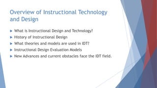 Overview of Instructional Technology
and Design
 What is Instructional Design and Technology?
 History of Instructional Design
 What theories and models are used in IDT?
 Instructional Design Evaluation Models
 New Advances and current obstacles face the IDT field.
 