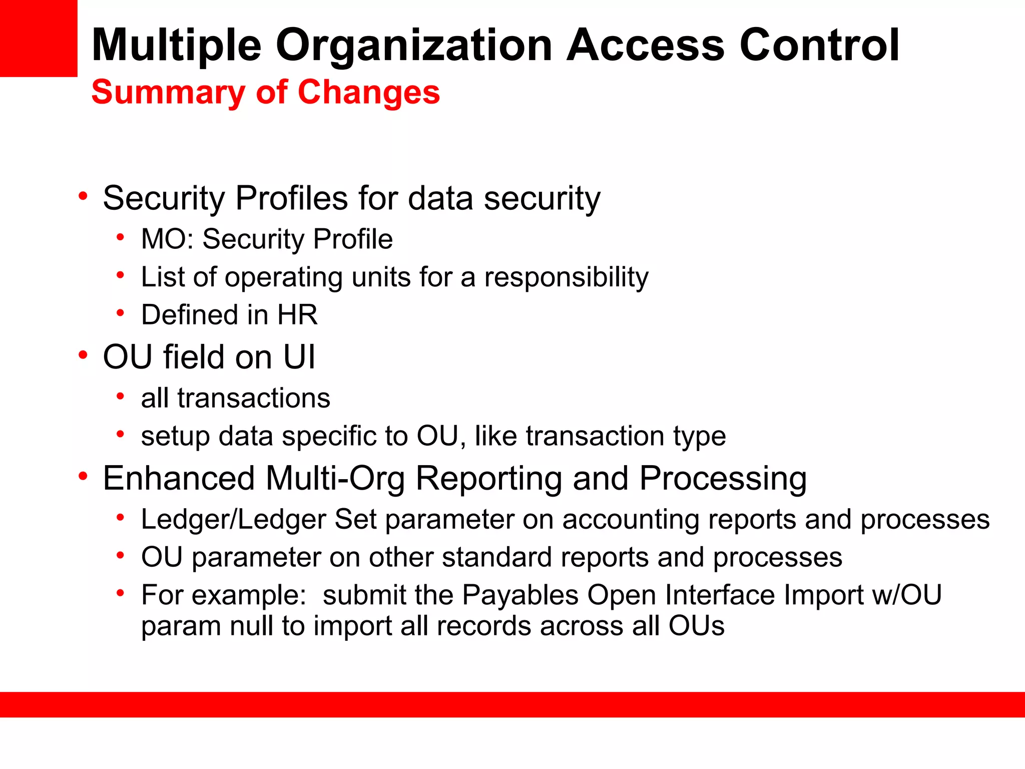 Multiple Organization Access Control
Summary of Changes
• Security Profiles for data security
• MO: Security Profile
• List of operating units for a responsibility
• Defined in HR
• OU field on UI
• all transactions
• setup data specific to OU, like transaction type
• Enhanced Multi-Org Reporting and Processing
• Ledger/Ledger Set parameter on accounting reports and processes
• OU parameter on other standard reports and processes
• For example: submit the Payables Open Interface Import w/OU
param null to import all records across all OUs
 