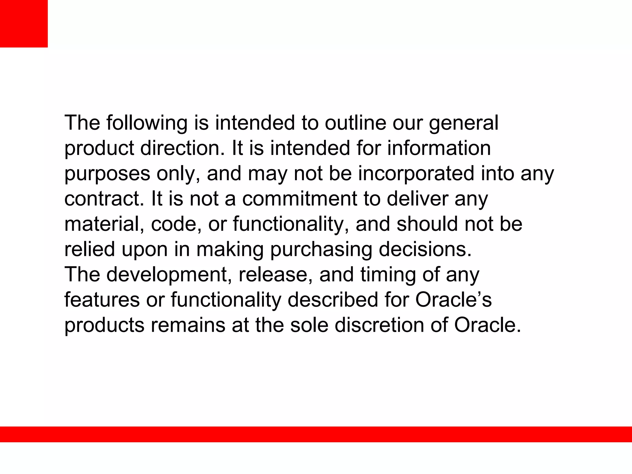 The following is intended to outline our general
product direction. It is intended for information
purposes only, and may not be incorporated into any
contract. It is not a commitment to deliver any
material, code, or functionality, and should not be
relied upon in making purchasing decisions.
The development, release, and timing of any
features or functionality described for Oracle’s
products remains at the sole discretion of Oracle.
 