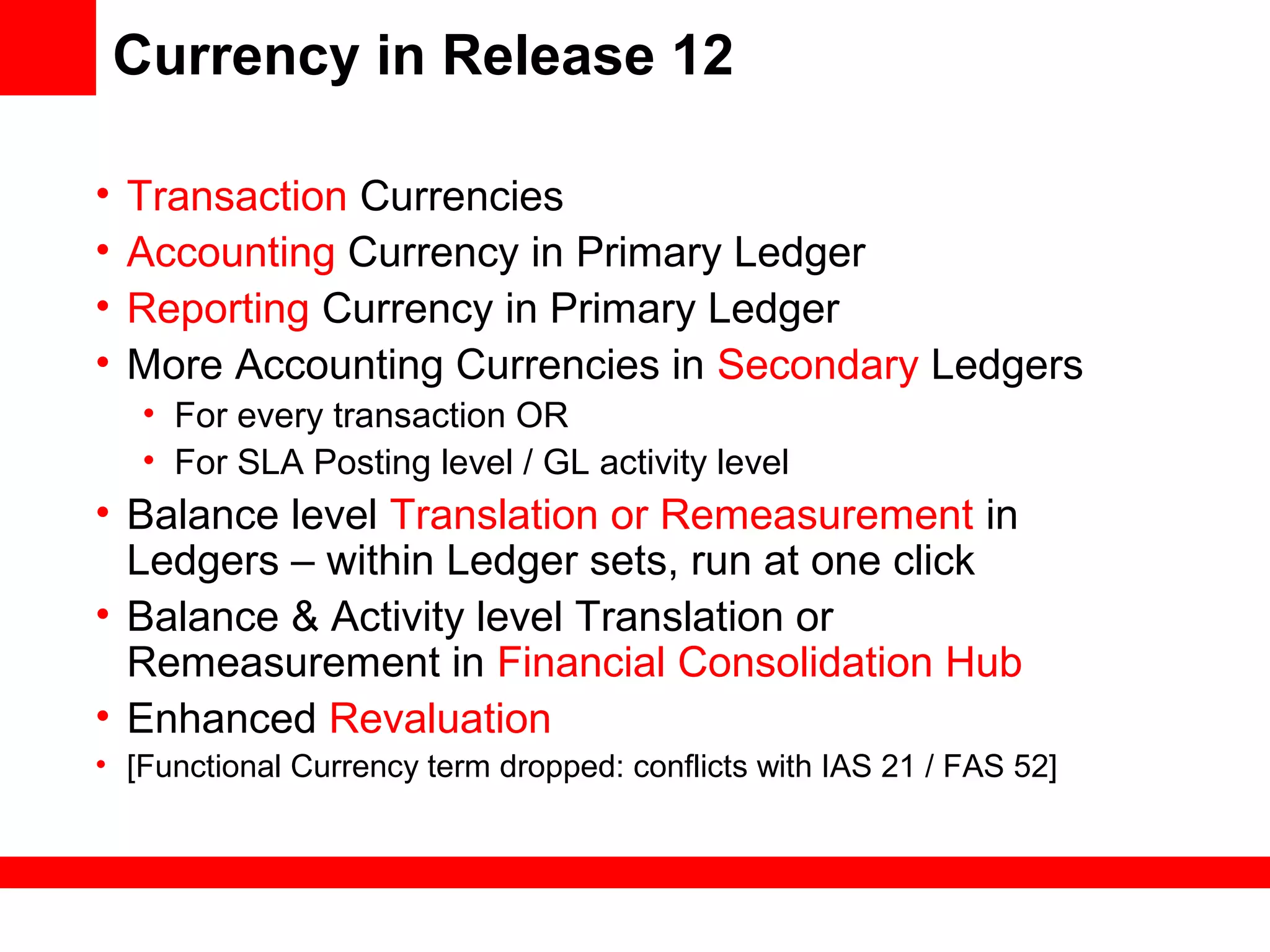 Currency in Release 12
• Transaction Currencies
• Accounting Currency in Primary Ledger
• Reporting Currency in Primary Ledger
• More Accounting Currencies in Secondary Ledgers
• For every transaction OR
• For SLA Posting level / GL activity level
• Balance level Translation or Remeasurement in
Ledgers – within Ledger sets, run at one click
• Balance & Activity level Translation or
Remeasurement in Financial Consolidation Hub
• Enhanced Revaluation
• [Functional Currency term dropped: conflicts with IAS 21 / FAS 52]
 