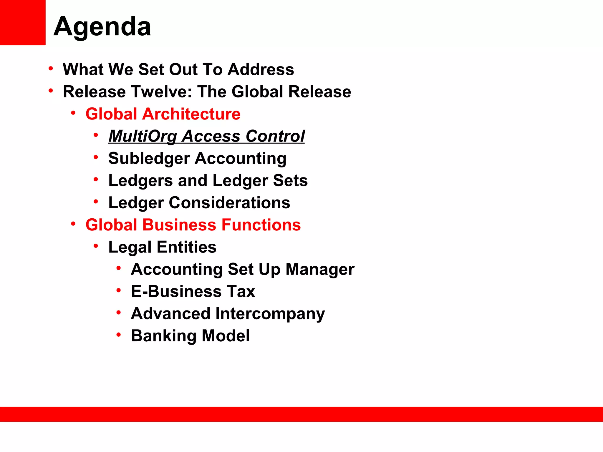 Agenda
• What We Set Out To Address
• Release Twelve: The Global Release
• Global Architecture
• MultiOrg Access Control
• Subledger Accounting
• Ledgers and Ledger Sets
• Ledger Considerations
• Global Business Functions
• Legal Entities
• Accounting Set Up Manager
• E-Business Tax
• Advanced Intercompany
• Banking Model
 