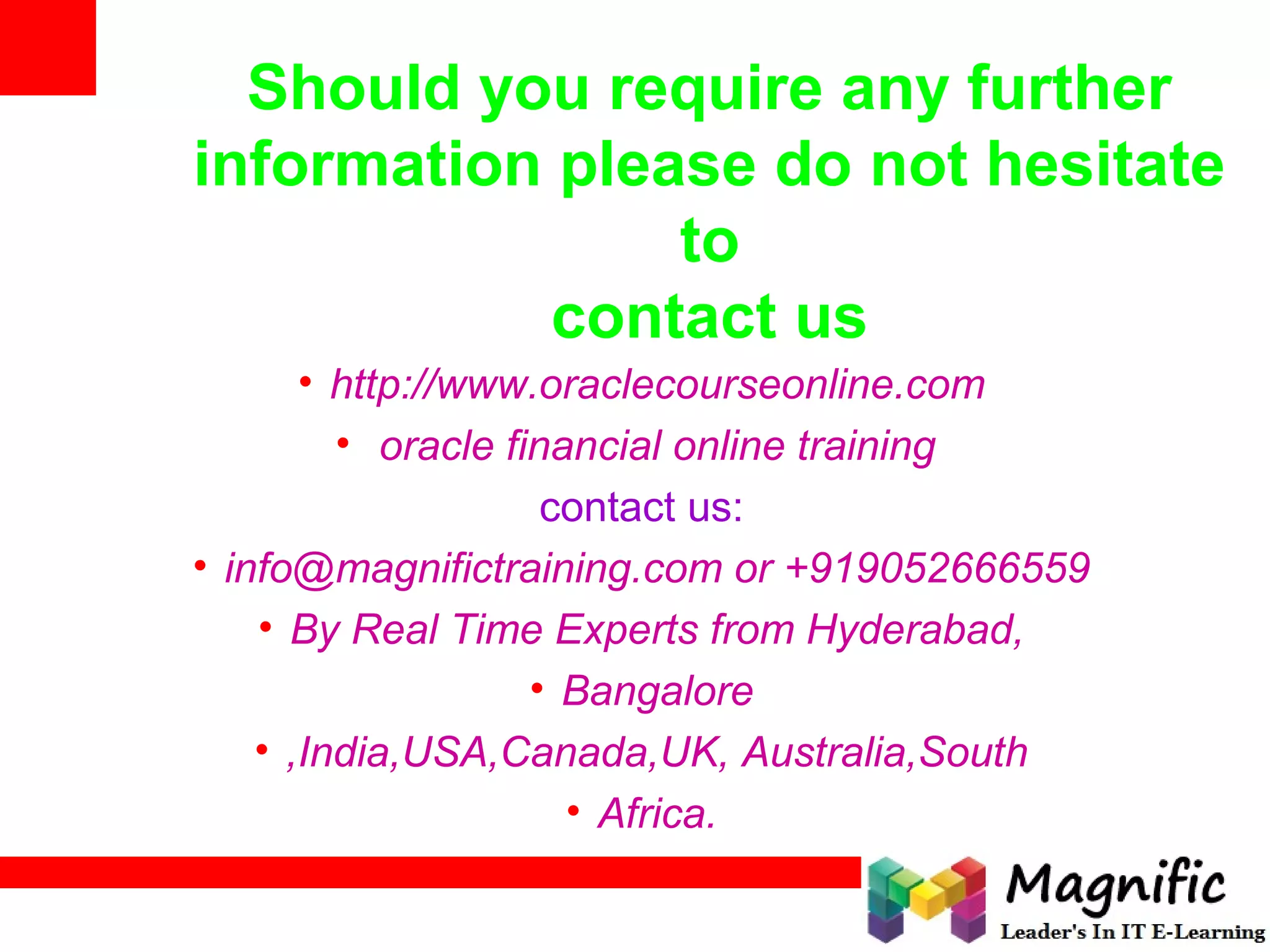 Should you require any further
information please do not hesitate
to
contact us
• http://www.oraclecourseonline.com
• oracle financial online training
contact us:
• info@magnifictraining.com or +919052666559
• By Real Time Experts from Hyderabad,
• Bangalore
• ,India,USA,Canada,UK, Australia,South
• Africa.
 