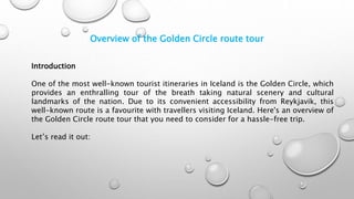 Overview of the Golden Circle route tour
Introduction
One of the most well-known tourist itineraries in Iceland is the Golden Circle, which
provides an enthralling tour of the breath taking natural scenery and cultural
landmarks of the nation. Due to its convenient accessibility from Reykjavik, this
well-known route is a favourite with travellers visiting Iceland. Here's an overview of
the Golden Circle route tour that you need to consider for a hassle-free trip.
Let’s read it out:
 