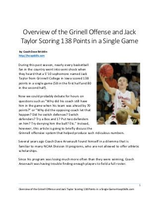 1
Overview of the Grinell Offense and Jack Taylor Scoring 138 Points in a Single Game-HoopSkills.com
Overview of the Grinell Offense and Jack
Taylor Scoring 138 Points in a Single Game
by Coach Dave Stricklin
http://hoopskills.com
During this past season, nearly every basketball fan in
the country went into semi shock when they heard
that a 5'10 sophomore named Jack Taylor from
Grinnell College in Iowa scored 138 points in a single
game (58 in the first half and 80 in the second half).
Now we could probably debate for hours on
questions such as "Why did his coach still have him in
the game when his team was ahead by 70 points?" or
"Why did the opposing coach let that happen? Did he
switch defenses? Switch defenders? Try a Box and 1?
Put two defenders on him? Try denying him the ball?
Etc." Instead, however, this article is going to briefly
discuss the Grinnell offensive system that helped
produce such ridiculous numbers.
Several years ago Coach Dave Arsenault found himself in a dilemma that is
familiar to many NCAA Division III programs, who are not allowed to offer athletic
scholarships.
Since his program was losing much more often than they were winning, Coach
Arsenault was having trouble finding enough players to field a full roster.
Players who found themselves outside of the normal playing rotation of 7-8
players would just quit and those who could see the writing on the wall would
refuse to play in the first place. It became obvious that the only thing worse than
playing on a horrible team was sitting the bench on a horrible team!
 
