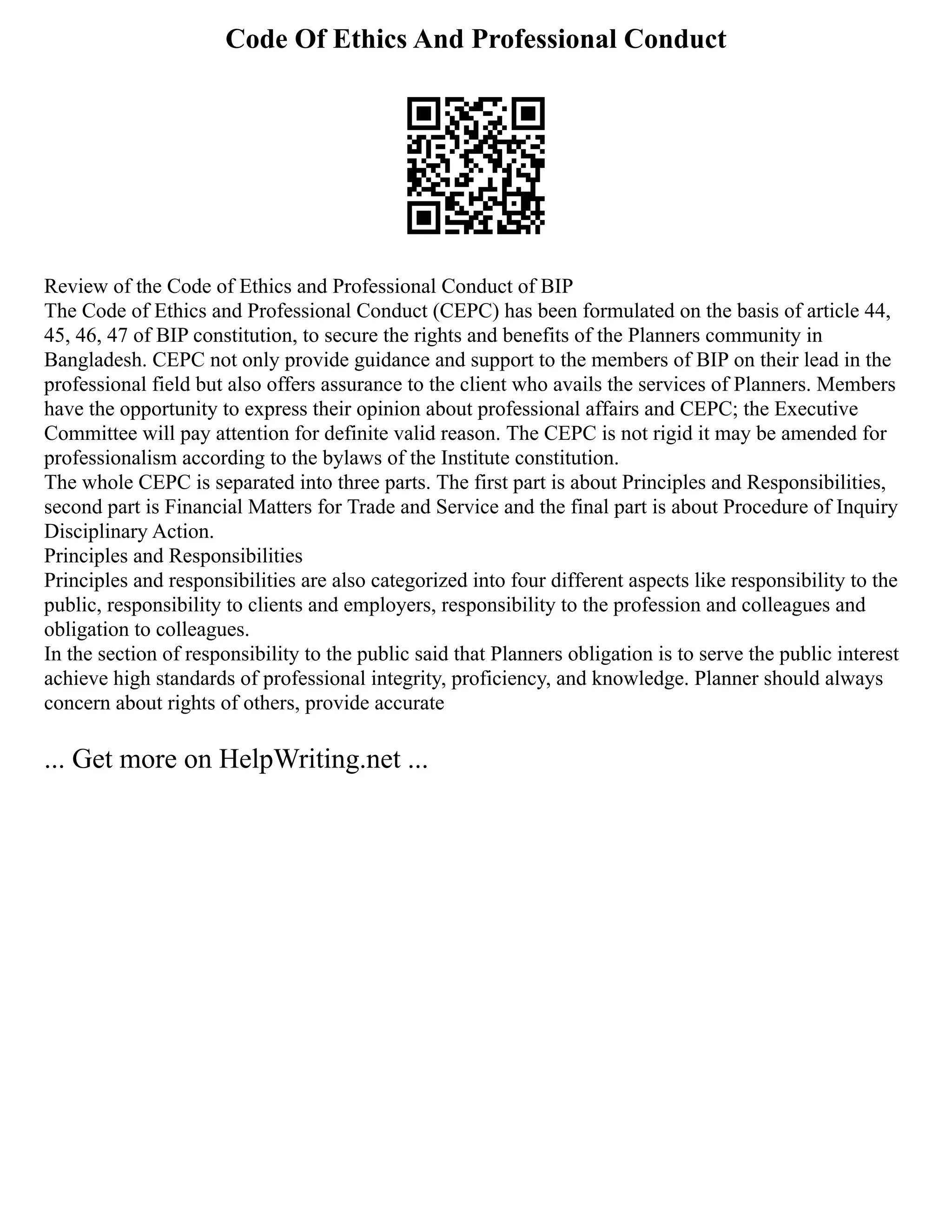 Code Of Ethics And Professional Conduct
Review of the Code of Ethics and Professional Conduct of BIP
The Code of Ethics and Professional Conduct (CEPC) has been formulated on the basis of article 44,
45, 46, 47 of BIP constitution, to secure the rights and benefits of the Planners community in
Bangladesh. CEPC not only provide guidance and support to the members of BIP on their lead in the
professional field but also offers assurance to the client who avails the services of Planners. Members
have the opportunity to express their opinion about professional affairs and CEPC; the Executive
Committee will pay attention for definite valid reason. The CEPC is not rigid it may be amended for
professionalism according to the bylaws of the Institute constitution.
The whole CEPC is separated into three parts. The first part is about Principles and Responsibilities,
second part is Financial Matters for Trade and Service and the final part is about Procedure of Inquiry
Disciplinary Action.
Principles and Responsibilities
Principles and responsibilities are also categorized into four different aspects like responsibility to the
public, responsibility to clients and employers, responsibility to the profession and colleagues and
obligation to colleagues.
In the section of responsibility to the public said that Planners obligation is to serve the public interest
achieve high standards of professional integrity, proficiency, and knowledge. Planner should always
concern about rights of others, provide accurate
... Get more on HelpWriting.net ...
 