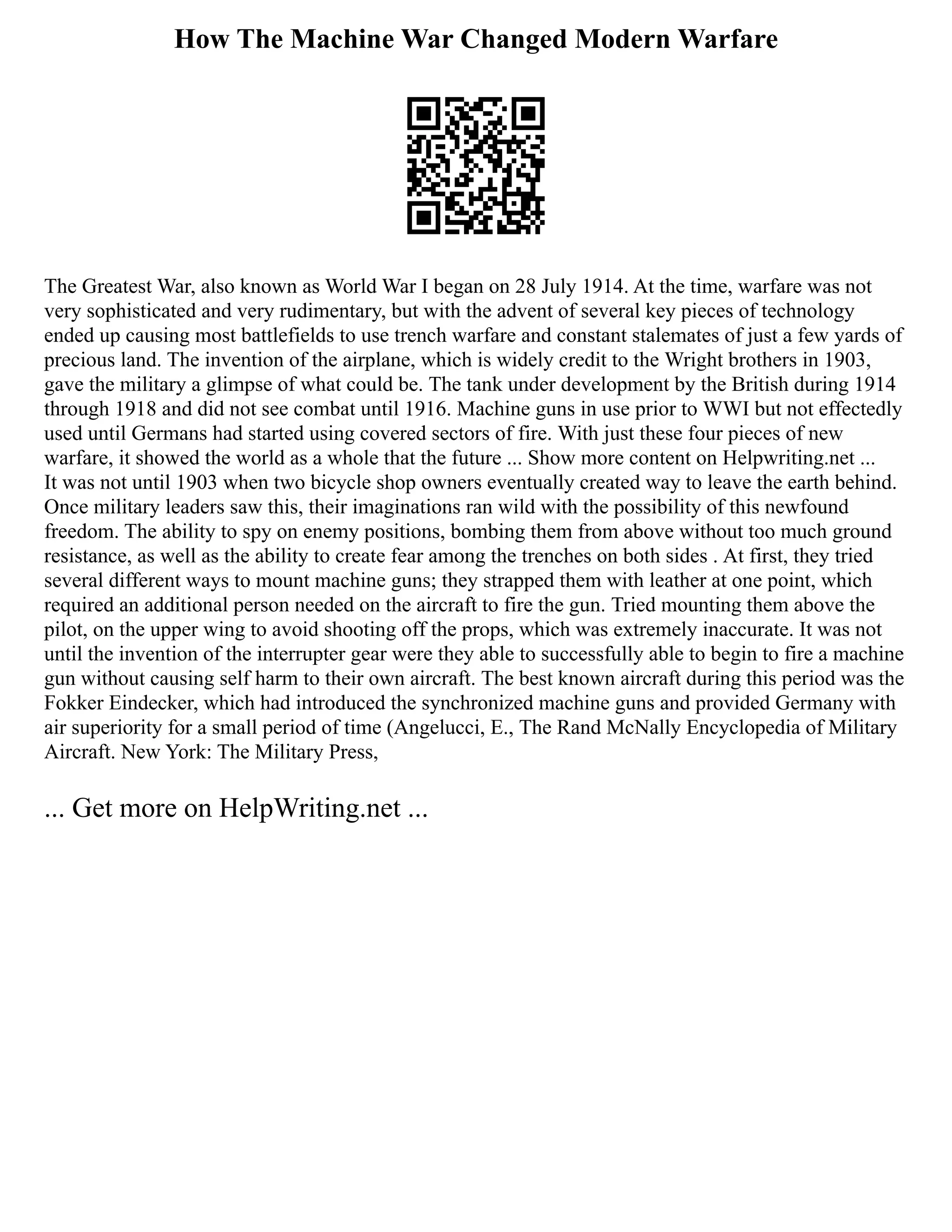 How The Machine War Changed Modern Warfare
The Greatest War, also known as World War I began on 28 July 1914. At the time, warfare was not
very sophisticated and very rudimentary, but with the advent of several key pieces of technology
ended up causing most battlefields to use trench warfare and constant stalemates of just a few yards of
precious land. The invention of the airplane, which is widely credit to the Wright brothers in 1903,
gave the military a glimpse of what could be. The tank under development by the British during 1914
through 1918 and did not see combat until 1916. Machine guns in use prior to WWI but not effectedly
used until Germans had started using covered sectors of fire. With just these four pieces of new
warfare, it showed the world as a whole that the future ... Show more content on Helpwriting.net ...
It was not until 1903 when two bicycle shop owners eventually created way to leave the earth behind.
Once military leaders saw this, their imaginations ran wild with the possibility of this newfound
freedom. The ability to spy on enemy positions, bombing them from above without too much ground
resistance, as well as the ability to create fear among the trenches on both sides . At first, they tried
several different ways to mount machine guns; they strapped them with leather at one point, which
required an additional person needed on the aircraft to fire the gun. Tried mounting them above the
pilot, on the upper wing to avoid shooting off the props, which was extremely inaccurate. It was not
until the invention of the interrupter gear were they able to successfully able to begin to fire a machine
gun without causing self harm to their own aircraft. The best known aircraft during this period was the
Fokker Eindecker, which had introduced the synchronized machine guns and provided Germany with
air superiority for a small period of time (Angelucci, E., The Rand McNally Encyclopedia of Military
Aircraft. New York: The Military Press,
... Get more on HelpWriting.net ...
 