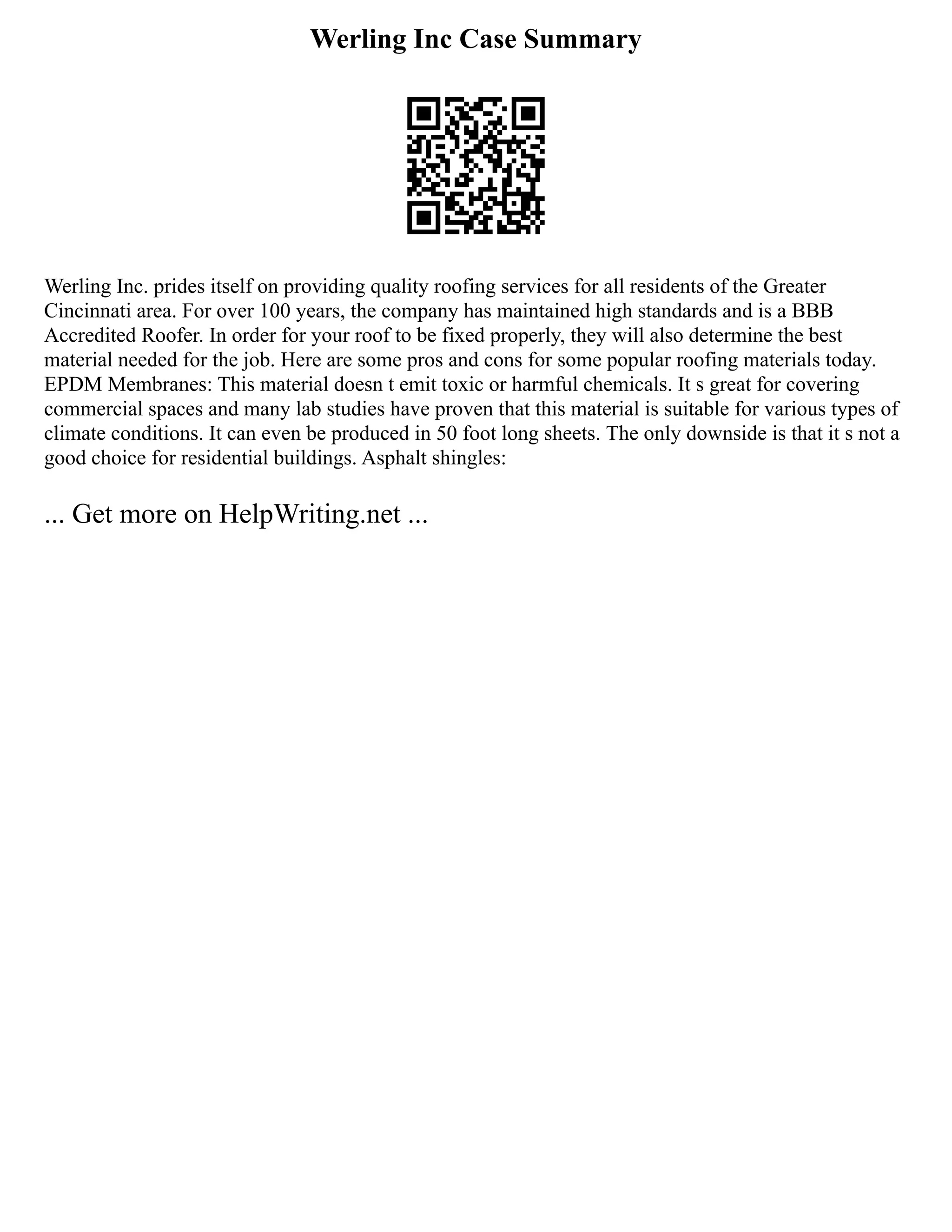 Werling Inc Case Summary
Werling Inc. prides itself on providing quality roofing services for all residents of the Greater
Cincinnati area. For over 100 years, the company has maintained high standards and is a BBB
Accredited Roofer. In order for your roof to be fixed properly, they will also determine the best
material needed for the job. Here are some pros and cons for some popular roofing materials today.
EPDM Membranes: This material doesn t emit toxic or harmful chemicals. It s great for covering
commercial spaces and many lab studies have proven that this material is suitable for various types of
climate conditions. It can even be produced in 50 foot long sheets. The only downside is that it s not a
good choice for residential buildings. Asphalt shingles:
... Get more on HelpWriting.net ...
 