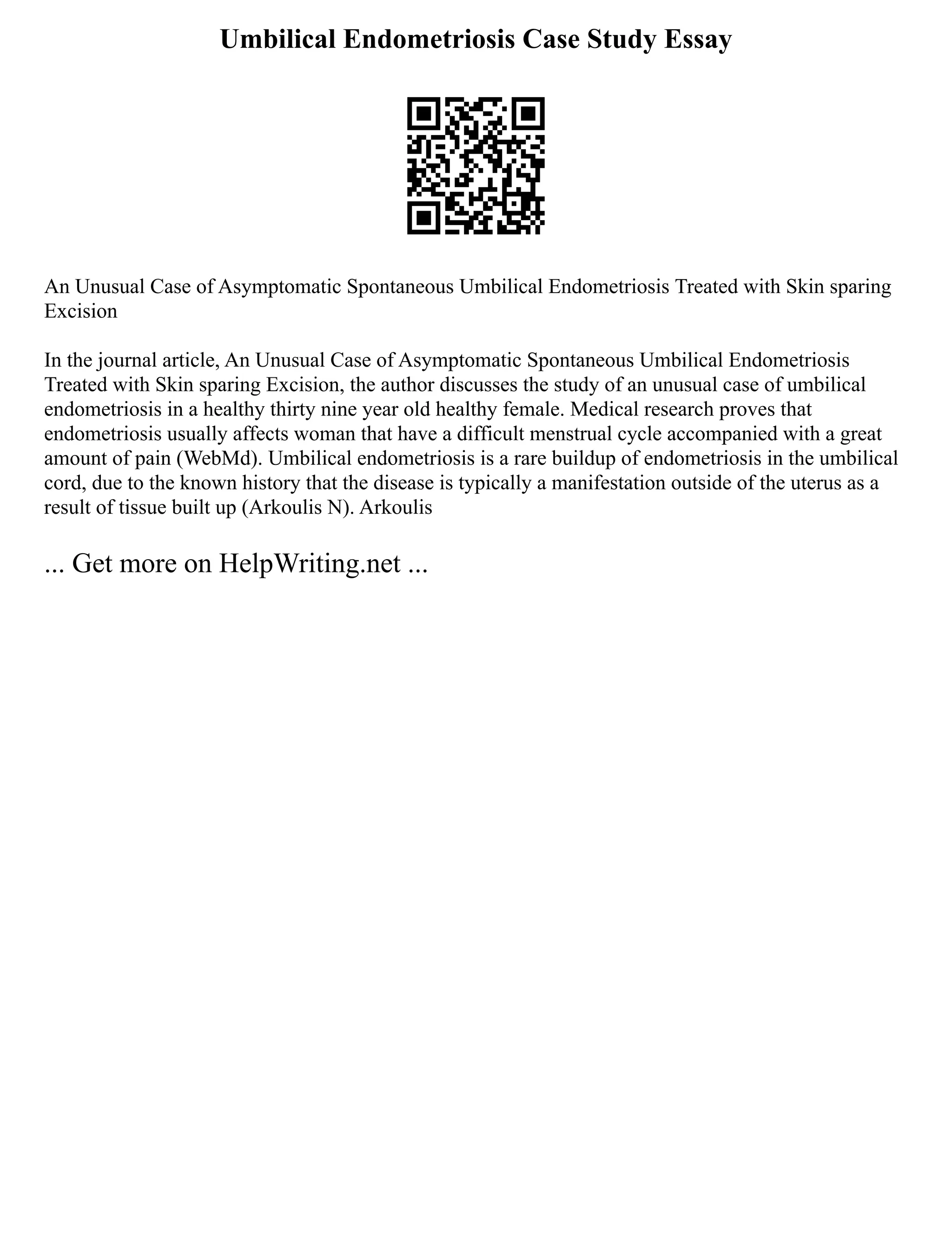Umbilical Endometriosis Case Study Essay
An Unusual Case of Asymptomatic Spontaneous Umbilical Endometriosis Treated with Skin sparing
Excision
In the journal article, An Unusual Case of Asymptomatic Spontaneous Umbilical Endometriosis
Treated with Skin sparing Excision, the author discusses the study of an unusual case of umbilical
endometriosis in a healthy thirty nine year old healthy female. Medical research proves that
endometriosis usually affects woman that have a difficult menstrual cycle accompanied with a great
amount of pain (WebMd). Umbilical endometriosis is a rare buildup of endometriosis in the umbilical
cord, due to the known history that the disease is typically a manifestation outside of the uterus as a
result of tissue built up (Arkoulis N). Arkoulis
... Get more on HelpWriting.net ...
 