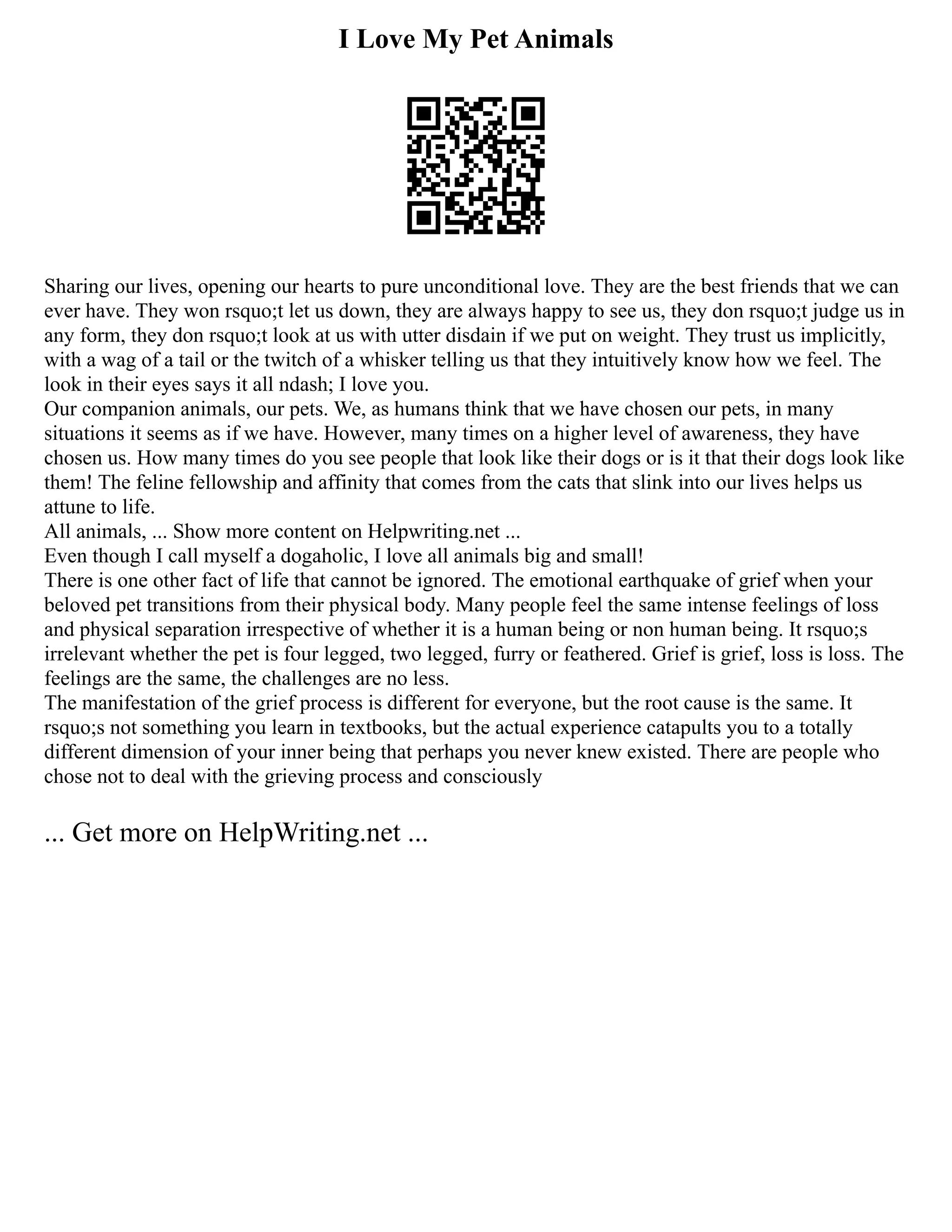 I Love My Pet Animals
Sharing our lives, opening our hearts to pure unconditional love. They are the best friends that we can
ever have. They won rsquo;t let us down, they are always happy to see us, they don rsquo;t judge us in
any form, they don rsquo;t look at us with utter disdain if we put on weight. They trust us implicitly,
with a wag of a tail or the twitch of a whisker telling us that they intuitively know how we feel. The
look in their eyes says it all ndash; I love you.
Our companion animals, our pets. We, as humans think that we have chosen our pets, in many
situations it seems as if we have. However, many times on a higher level of awareness, they have
chosen us. How many times do you see people that look like their dogs or is it that their dogs look like
them! The feline fellowship and affinity that comes from the cats that slink into our lives helps us
attune to life.
All animals, ... Show more content on Helpwriting.net ...
Even though I call myself a dogaholic, I love all animals big and small!
There is one other fact of life that cannot be ignored. The emotional earthquake of grief when your
beloved pet transitions from their physical body. Many people feel the same intense feelings of loss
and physical separation irrespective of whether it is a human being or non human being. It rsquo;s
irrelevant whether the pet is four legged, two legged, furry or feathered. Grief is grief, loss is loss. The
feelings are the same, the challenges are no less.
The manifestation of the grief process is different for everyone, but the root cause is the same. It
rsquo;s not something you learn in textbooks, but the actual experience catapults you to a totally
different dimension of your inner being that perhaps you never knew existed. There are people who
chose not to deal with the grieving process and consciously
... Get more on HelpWriting.net ...
 