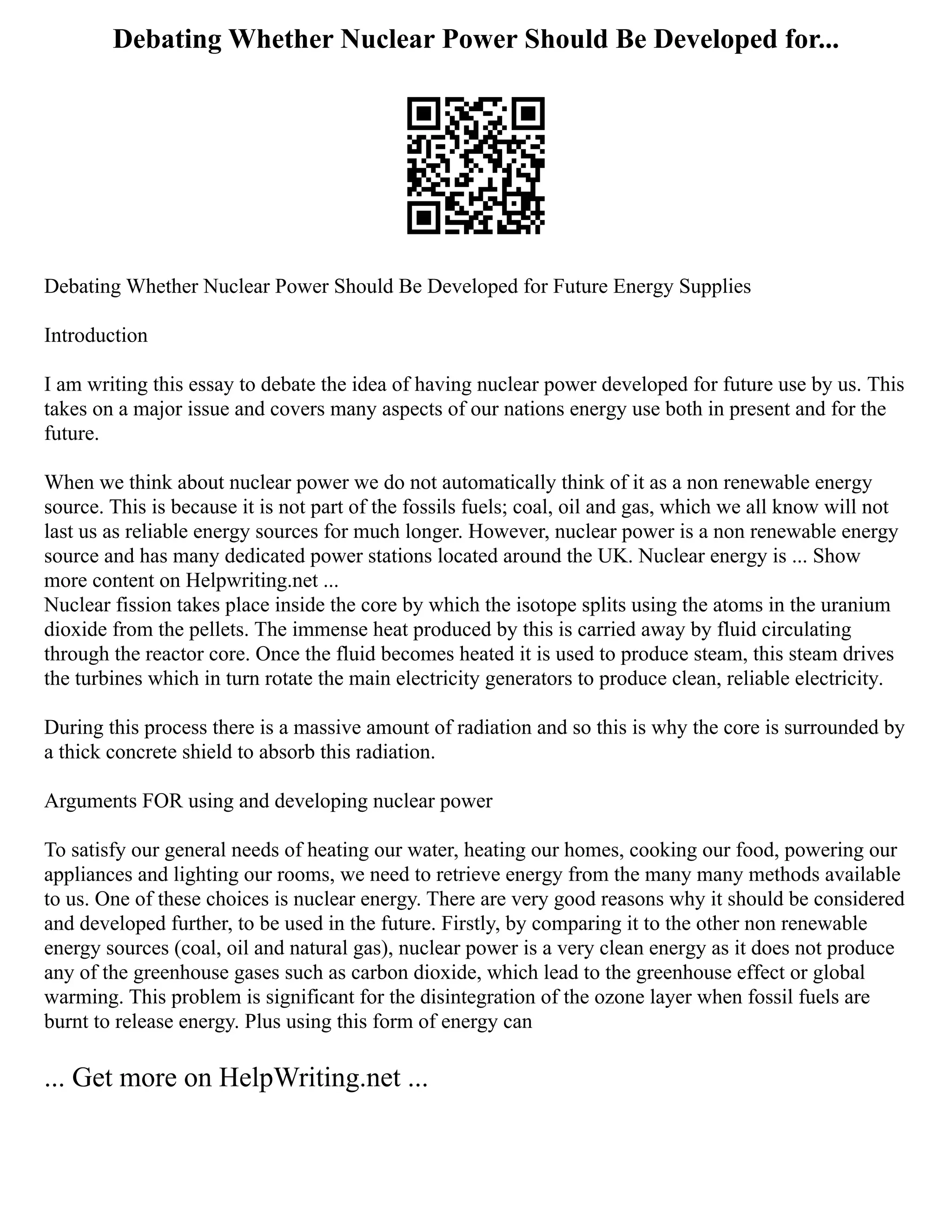 Debating Whether Nuclear Power Should Be Developed for...
Debating Whether Nuclear Power Should Be Developed for Future Energy Supplies
Introduction
I am writing this essay to debate the idea of having nuclear power developed for future use by us. This
takes on a major issue and covers many aspects of our nations energy use both in present and for the
future.
When we think about nuclear power we do not automatically think of it as a non renewable energy
source. This is because it is not part of the fossils fuels; coal, oil and gas, which we all know will not
last us as reliable energy sources for much longer. However, nuclear power is a non renewable energy
source and has many dedicated power stations located around the UK. Nuclear energy is ... Show
more content on Helpwriting.net ...
Nuclear fission takes place inside the core by which the isotope splits using the atoms in the uranium
dioxide from the pellets. The immense heat produced by this is carried away by fluid circulating
through the reactor core. Once the fluid becomes heated it is used to produce steam, this steam drives
the turbines which in turn rotate the main electricity generators to produce clean, reliable electricity.
During this process there is a massive amount of radiation and so this is why the core is surrounded by
a thick concrete shield to absorb this radiation.
Arguments FOR using and developing nuclear power
To satisfy our general needs of heating our water, heating our homes, cooking our food, powering our
appliances and lighting our rooms, we need to retrieve energy from the many many methods available
to us. One of these choices is nuclear energy. There are very good reasons why it should be considered
and developed further, to be used in the future. Firstly, by comparing it to the other non renewable
energy sources (coal, oil and natural gas), nuclear power is a very clean energy as it does not produce
any of the greenhouse gases such as carbon dioxide, which lead to the greenhouse effect or global
warming. This problem is significant for the disintegration of the ozone layer when fossil fuels are
burnt to release energy. Plus using this form of energy can
... Get more on HelpWriting.net ...
 