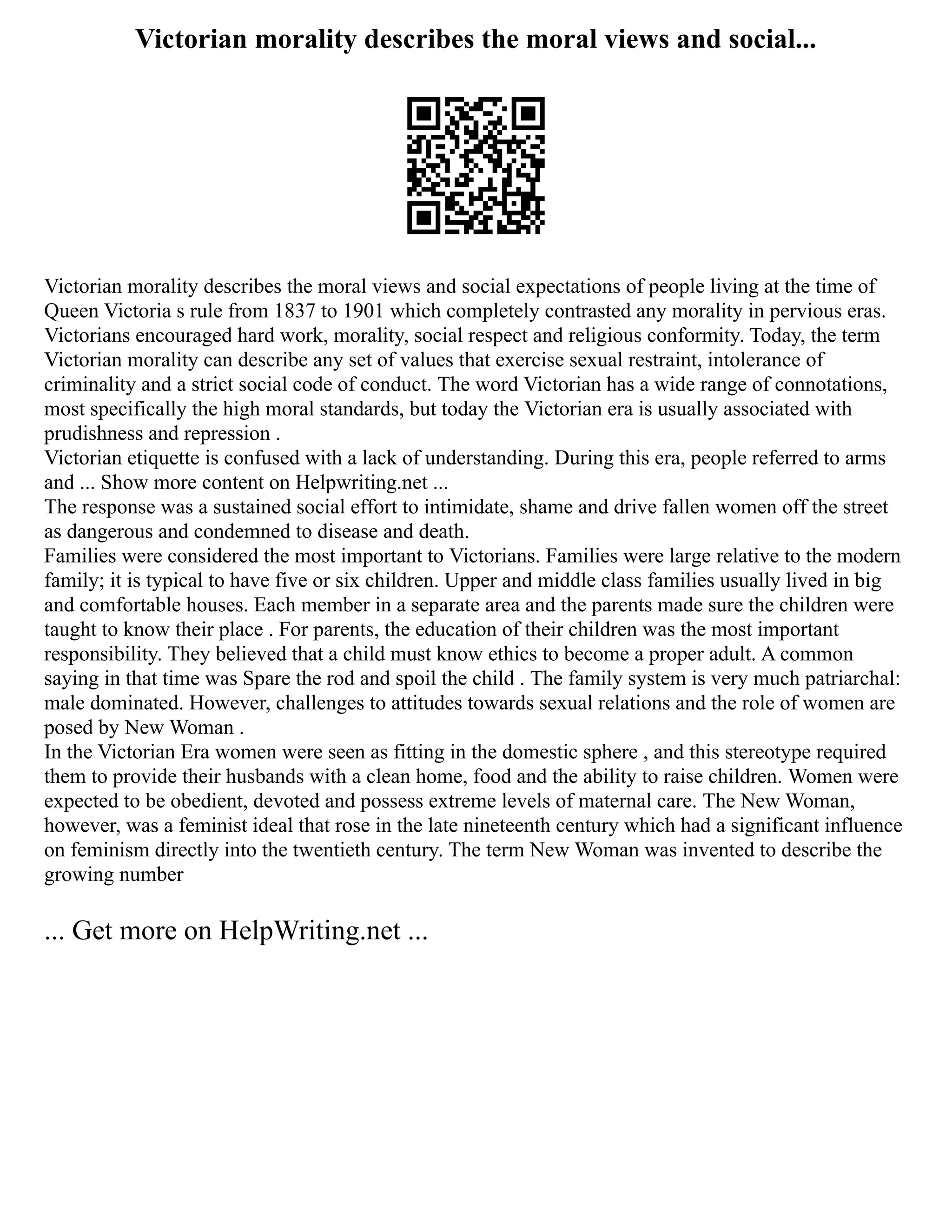 Victorian morality describes the moral views and social...
Victorian morality describes the moral views and social expectations of people living at the time of
Queen Victoria s rule from 1837 to 1901 which completely contrasted any morality in pervious eras.
Victorians encouraged hard work, morality, social respect and religious conformity. Today, the term
Victorian morality can describe any set of values that exercise sexual restraint, intolerance of
criminality and a strict social code of conduct. The word Victorian has a wide range of connotations,
most specifically the high moral standards, but today the Victorian era is usually associated with
prudishness and repression .
Victorian etiquette is confused with a lack of understanding. During this era, people referred to arms
and ... Show more content on Helpwriting.net ...
The response was a sustained social effort to intimidate, shame and drive fallen women off the street
as dangerous and condemned to disease and death.
Families were considered the most important to Victorians. Families were large relative to the modern
family; it is typical to have five or six children. Upper and middle class families usually lived in big
and comfortable houses. Each member in a separate area and the parents made sure the children were
taught to know their place . For parents, the education of their children was the most important
responsibility. They believed that a child must know ethics to become a proper adult. A common
saying in that time was Spare the rod and spoil the child . The family system is very much patriarchal:
male dominated. However, challenges to attitudes towards sexual relations and the role of women are
posed by New Woman .
In the Victorian Era women were seen as fitting in the domestic sphere , and this stereotype required
them to provide their husbands with a clean home, food and the ability to raise children. Women were
expected to be obedient, devoted and possess extreme levels of maternal care. The New Woman,
however, was a feminist ideal that rose in the late nineteenth century which had a significant influence
on feminism directly into the twentieth century. The term New Woman was invented to describe the
growing number
... Get more on HelpWriting.net ...
 