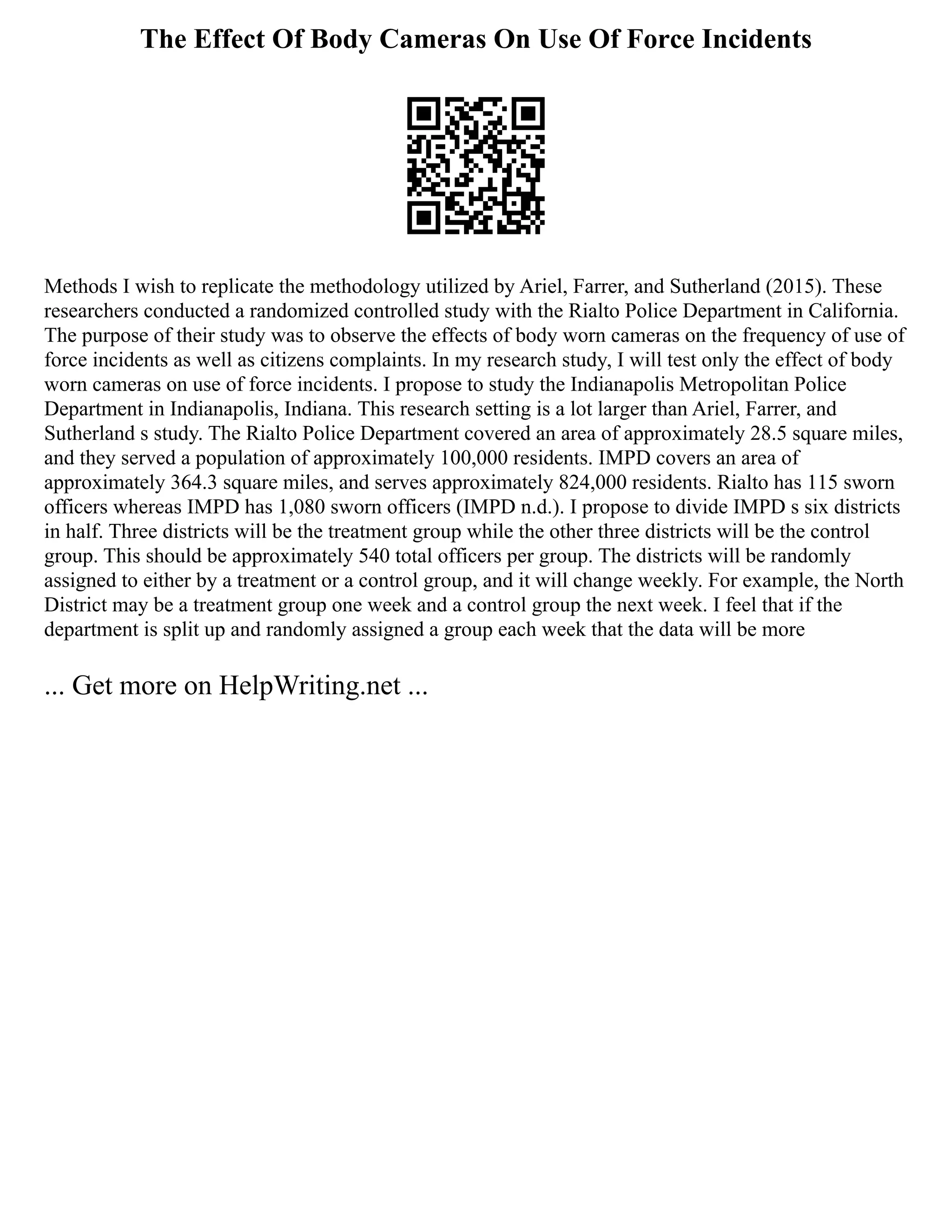 The Effect Of Body Cameras On Use Of Force Incidents
Methods I wish to replicate the methodology utilized by Ariel, Farrer, and Sutherland (2015). These
researchers conducted a randomized controlled study with the Rialto Police Department in California.
The purpose of their study was to observe the effects of body worn cameras on the frequency of use of
force incidents as well as citizens complaints. In my research study, I will test only the effect of body
worn cameras on use of force incidents. I propose to study the Indianapolis Metropolitan Police
Department in Indianapolis, Indiana. This research setting is a lot larger than Ariel, Farrer, and
Sutherland s study. The Rialto Police Department covered an area of approximately 28.5 square miles,
and they served a population of approximately 100,000 residents. IMPD covers an area of
approximately 364.3 square miles, and serves approximately 824,000 residents. Rialto has 115 sworn
officers whereas IMPD has 1,080 sworn officers (IMPD n.d.). I propose to divide IMPD s six districts
in half. Three districts will be the treatment group while the other three districts will be the control
group. This should be approximately 540 total officers per group. The districts will be randomly
assigned to either by a treatment or a control group, and it will change weekly. For example, the North
District may be a treatment group one week and a control group the next week. I feel that if the
department is split up and randomly assigned a group each week that the data will be more
... Get more on HelpWriting.net ...
 