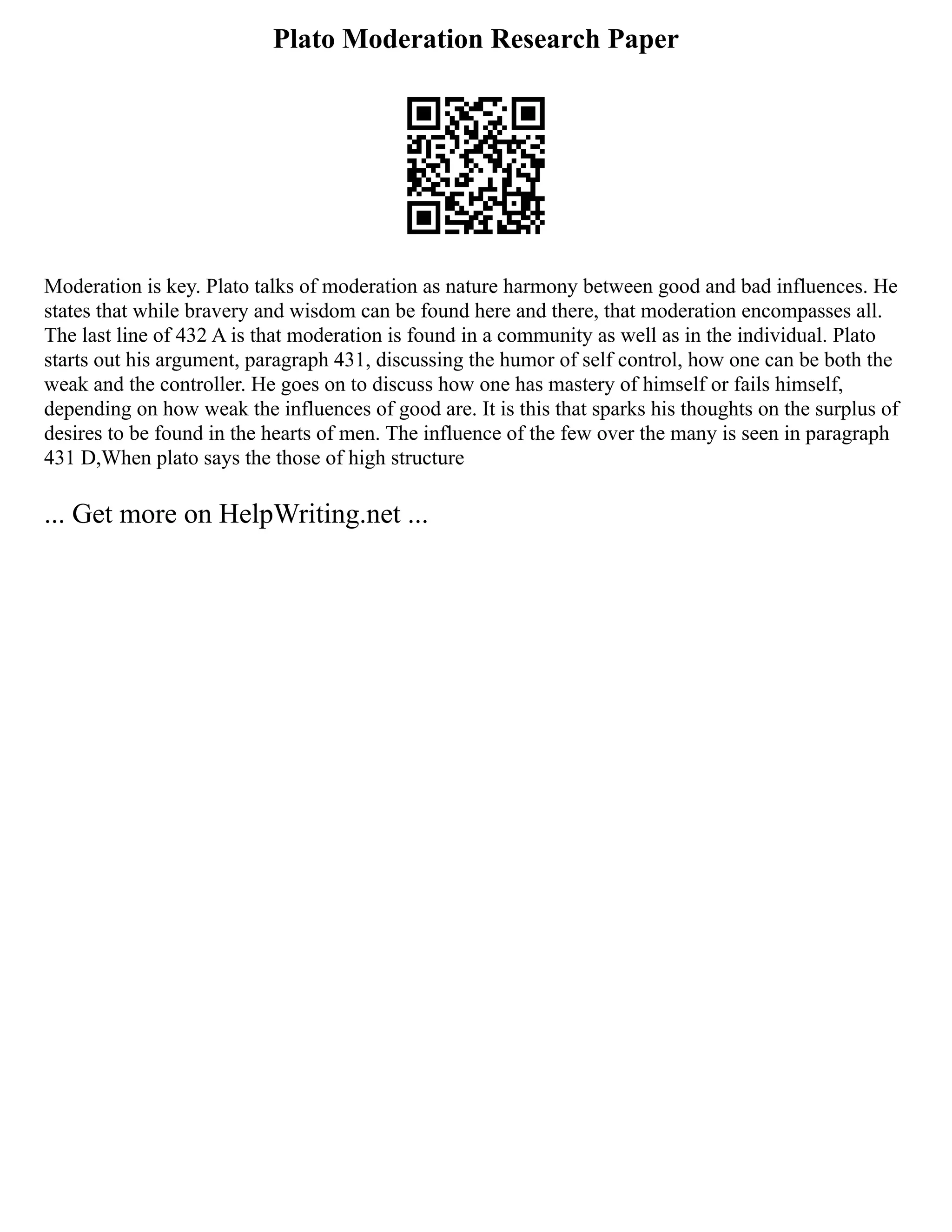Plato Moderation Research Paper
Moderation is key. Plato talks of moderation as nature harmony between good and bad influences. He
states that while bravery and wisdom can be found here and there, that moderation encompasses all.
The last line of 432 A is that moderation is found in a community as well as in the individual. Plato
starts out his argument, paragraph 431, discussing the humor of self control, how one can be both the
weak and the controller. He goes on to discuss how one has mastery of himself or fails himself,
depending on how weak the influences of good are. It is this that sparks his thoughts on the surplus of
desires to be found in the hearts of men. The influence of the few over the many is seen in paragraph
431 D,When plato says the those of high structure
... Get more on HelpWriting.net ...
 