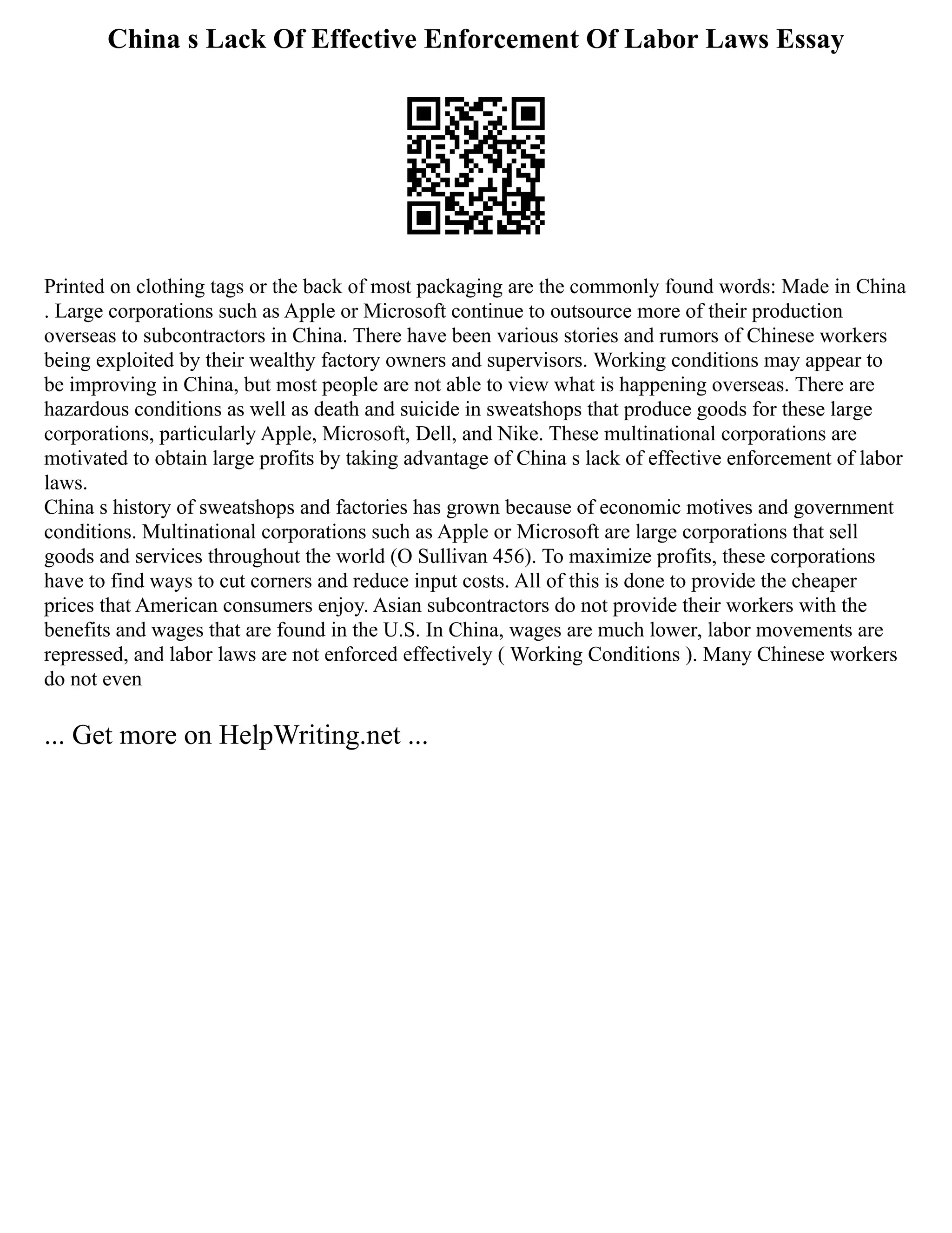 China s Lack Of Effective Enforcement Of Labor Laws Essay
Printed on clothing tags or the back of most packaging are the commonly found words: Made in China
. Large corporations such as Apple or Microsoft continue to outsource more of their production
overseas to subcontractors in China. There have been various stories and rumors of Chinese workers
being exploited by their wealthy factory owners and supervisors. Working conditions may appear to
be improving in China, but most people are not able to view what is happening overseas. There are
hazardous conditions as well as death and suicide in sweatshops that produce goods for these large
corporations, particularly Apple, Microsoft, Dell, and Nike. These multinational corporations are
motivated to obtain large profits by taking advantage of China s lack of effective enforcement of labor
laws.
China s history of sweatshops and factories has grown because of economic motives and government
conditions. Multinational corporations such as Apple or Microsoft are large corporations that sell
goods and services throughout the world (O Sullivan 456). To maximize profits, these corporations
have to find ways to cut corners and reduce input costs. All of this is done to provide the cheaper
prices that American consumers enjoy. Asian subcontractors do not provide their workers with the
benefits and wages that are found in the U.S. In China, wages are much lower, labor movements are
repressed, and labor laws are not enforced effectively ( Working Conditions ). Many Chinese workers
do not even
... Get more on HelpWriting.net ...
 