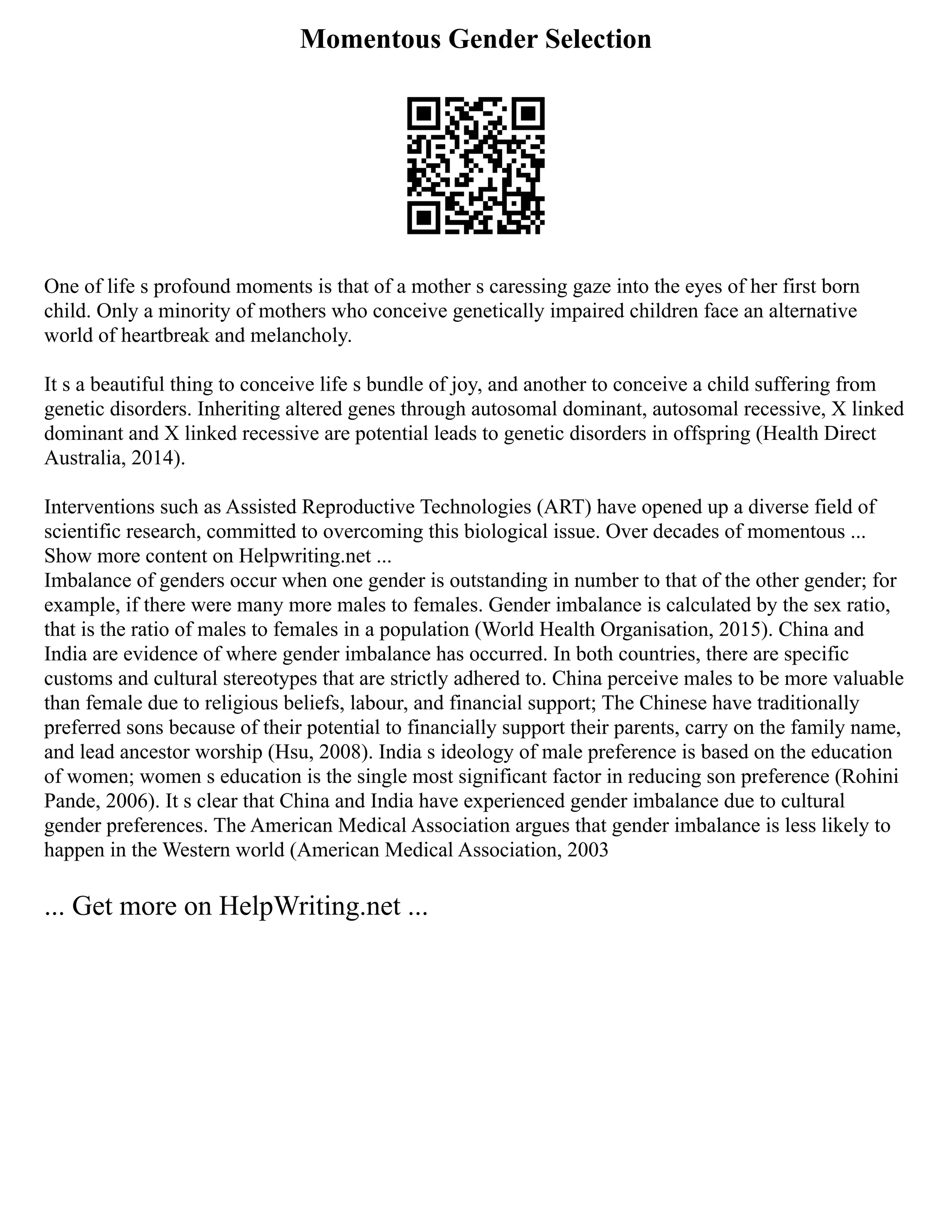 Momentous Gender Selection
One of life s profound moments is that of a mother s caressing gaze into the eyes of her first born
child. Only a minority of mothers who conceive genetically impaired children face an alternative
world of heartbreak and melancholy.
It s a beautiful thing to conceive life s bundle of joy, and another to conceive a child suffering from
genetic disorders. Inheriting altered genes through autosomal dominant, autosomal recessive, X linked
dominant and X linked recessive are potential leads to genetic disorders in offspring (Health Direct
Australia, 2014).
Interventions such as Assisted Reproductive Technologies (ART) have opened up a diverse field of
scientific research, committed to overcoming this biological issue. Over decades of momentous ...
Show more content on Helpwriting.net ...
Imbalance of genders occur when one gender is outstanding in number to that of the other gender; for
example, if there were many more males to females. Gender imbalance is calculated by the sex ratio,
that is the ratio of males to females in a population (World Health Organisation, 2015). China and
India are evidence of where gender imbalance has occurred. In both countries, there are specific
customs and cultural stereotypes that are strictly adhered to. China perceive males to be more valuable
than female due to religious beliefs, labour, and financial support; The Chinese have traditionally
preferred sons because of their potential to financially support their parents, carry on the family name,
and lead ancestor worship (Hsu, 2008). India s ideology of male preference is based on the education
of women; women s education is the single most significant factor in reducing son preference (Rohini
Pande, 2006). It s clear that China and India have experienced gender imbalance due to cultural
gender preferences. The American Medical Association argues that gender imbalance is less likely to
happen in the Western world (American Medical Association, 2003
... Get more on HelpWriting.net ...
 