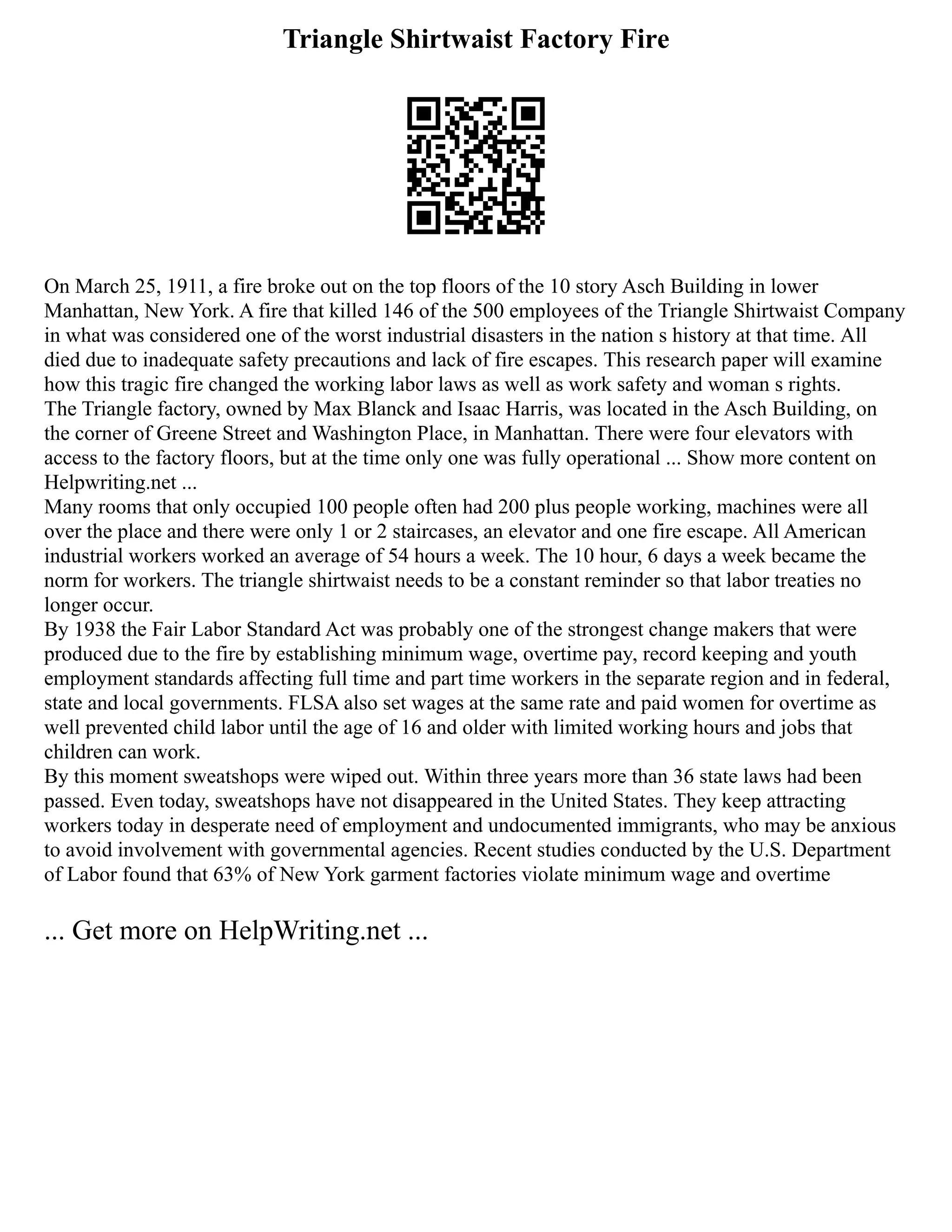 Triangle Shirtwaist Factory Fire
On March 25, 1911, a fire broke out on the top floors of the 10 story Asch Building in lower
Manhattan, New York. A fire that killed 146 of the 500 employees of the Triangle Shirtwaist Company
in what was considered one of the worst industrial disasters in the nation s history at that time. All
died due to inadequate safety precautions and lack of fire escapes. This research paper will examine
how this tragic fire changed the working labor laws as well as work safety and woman s rights.
The Triangle factory, owned by Max Blanck and Isaac Harris, was located in the Asch Building, on
the corner of Greene Street and Washington Place, in Manhattan. There were four elevators with
access to the factory floors, but at the time only one was fully operational ... Show more content on
Helpwriting.net ...
Many rooms that only occupied 100 people often had 200 plus people working, machines were all
over the place and there were only 1 or 2 staircases, an elevator and one fire escape. All American
industrial workers worked an average of 54 hours a week. The 10 hour, 6 days a week became the
norm for workers. The triangle shirtwaist needs to be a constant reminder so that labor treaties no
longer occur.
By 1938 the Fair Labor Standard Act was probably one of the strongest change makers that were
produced due to the fire by establishing minimum wage, overtime pay, record keeping and youth
employment standards affecting full time and part time workers in the separate region and in federal,
state and local governments. FLSA also set wages at the same rate and paid women for overtime as
well prevented child labor until the age of 16 and older with limited working hours and jobs that
children can work.
By this moment sweatshops were wiped out. Within three years more than 36 state laws had been
passed. Even today, sweatshops have not disappeared in the United States. They keep attracting
workers today in desperate need of employment and undocumented immigrants, who may be anxious
to avoid involvement with governmental agencies. Recent studies conducted by the U.S. Department
of Labor found that 63% of New York garment factories violate minimum wage and overtime
... Get more on HelpWriting.net ...
 