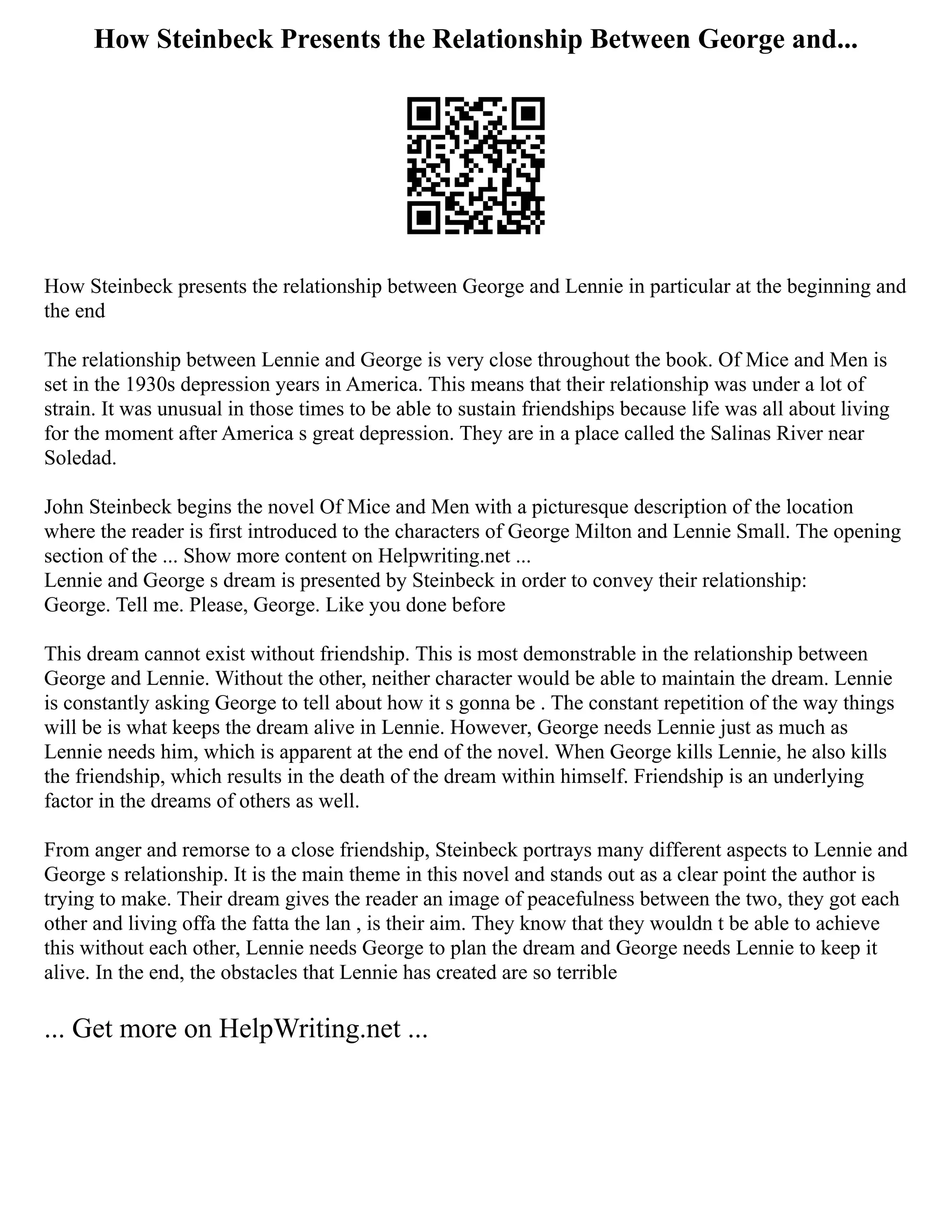 How Steinbeck Presents the Relationship Between George and...
How Steinbeck presents the relationship between George and Lennie in particular at the beginning and
the end
The relationship between Lennie and George is very close throughout the book. Of Mice and Men is
set in the 1930s depression years in America. This means that their relationship was under a lot of
strain. It was unusual in those times to be able to sustain friendships because life was all about living
for the moment after America s great depression. They are in a place called the Salinas River near
Soledad.
John Steinbeck begins the novel Of Mice and Men with a picturesque description of the location
where the reader is first introduced to the characters of George Milton and Lennie Small. The opening
section of the ... Show more content on Helpwriting.net ...
Lennie and George s dream is presented by Steinbeck in order to convey their relationship:
George. Tell me. Please, George. Like you done before
This dream cannot exist without friendship. This is most demonstrable in the relationship between
George and Lennie. Without the other, neither character would be able to maintain the dream. Lennie
is constantly asking George to tell about how it s gonna be . The constant repetition of the way things
will be is what keeps the dream alive in Lennie. However, George needs Lennie just as much as
Lennie needs him, which is apparent at the end of the novel. When George kills Lennie, he also kills
the friendship, which results in the death of the dream within himself. Friendship is an underlying
factor in the dreams of others as well.
From anger and remorse to a close friendship, Steinbeck portrays many different aspects to Lennie and
George s relationship. It is the main theme in this novel and stands out as a clear point the author is
trying to make. Their dream gives the reader an image of peacefulness between the two, they got each
other and living offa the fatta the lan , is their aim. They know that they wouldn t be able to achieve
this without each other, Lennie needs George to plan the dream and George needs Lennie to keep it
alive. In the end, the obstacles that Lennie has created are so terrible
... Get more on HelpWriting.net ...
 