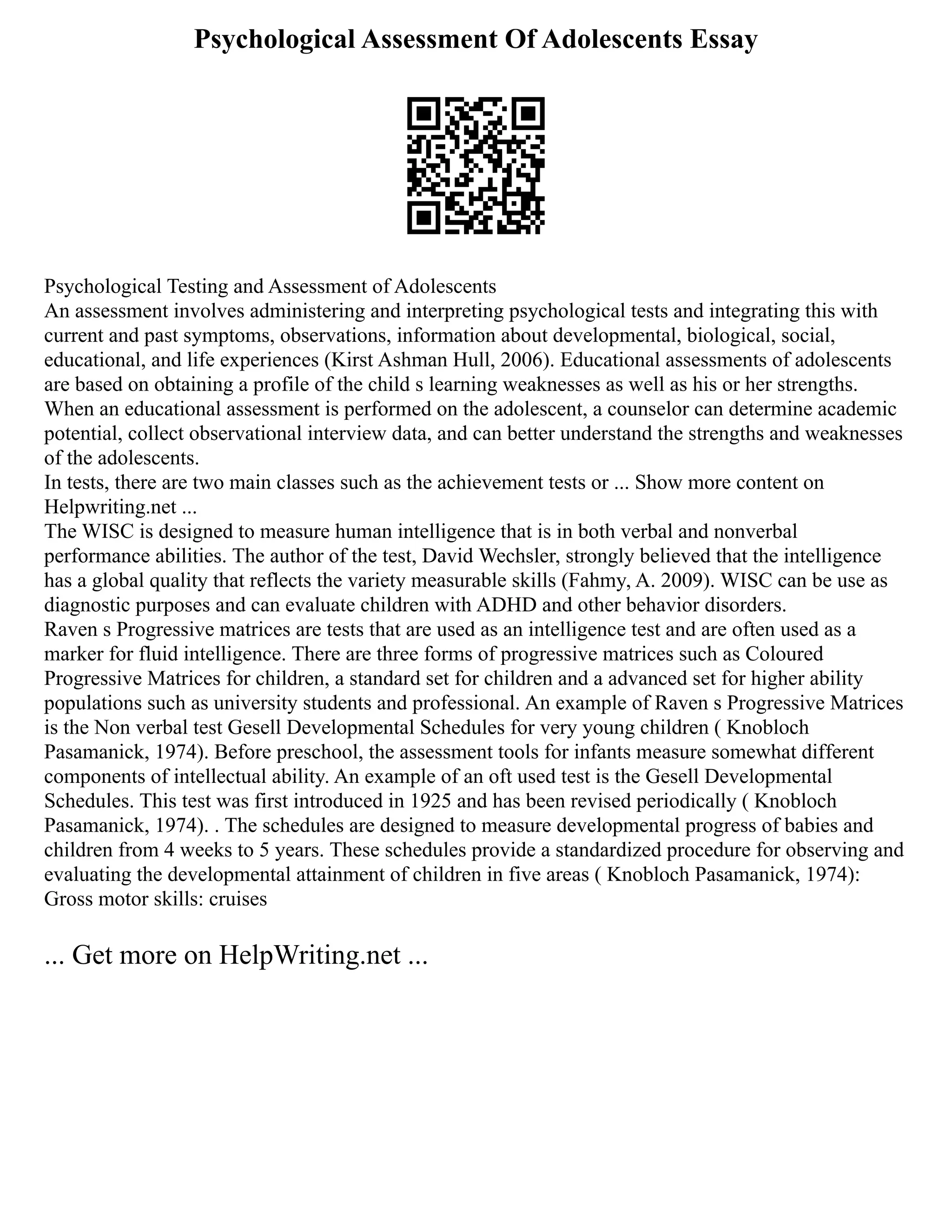 Psychological Assessment Of Adolescents Essay
Psychological Testing and Assessment of Adolescents
An assessment involves administering and interpreting psychological tests and integrating this with
current and past symptoms, observations, information about developmental, biological, social,
educational, and life experiences (Kirst Ashman Hull, 2006). Educational assessments of adolescents
are based on obtaining a profile of the child s learning weaknesses as well as his or her strengths.
When an educational assessment is performed on the adolescent, a counselor can determine academic
potential, collect observational interview data, and can better understand the strengths and weaknesses
of the adolescents.
In tests, there are two main classes such as the achievement tests or ... Show more content on
Helpwriting.net ...
The WISC is designed to measure human intelligence that is in both verbal and nonverbal
performance abilities. The author of the test, David Wechsler, strongly believed that the intelligence
has a global quality that reflects the variety measurable skills (Fahmy, A. 2009). WISC can be use as
diagnostic purposes and can evaluate children with ADHD and other behavior disorders.
Raven s Progressive matrices are tests that are used as an intelligence test and are often used as a
marker for fluid intelligence. There are three forms of progressive matrices such as Coloured
Progressive Matrices for children, a standard set for children and a advanced set for higher ability
populations such as university students and professional. An example of Raven s Progressive Matrices
is the Non verbal test Gesell Developmental Schedules for very young children ( Knobloch
Pasamanick, 1974). Before preschool, the assessment tools for infants measure somewhat different
components of intellectual ability. An example of an oft used test is the Gesell Developmental
Schedules. This test was first introduced in 1925 and has been revised periodically ( Knobloch
Pasamanick, 1974). . The schedules are designed to measure developmental progress of babies and
children from 4 weeks to 5 years. These schedules provide a standardized procedure for observing and
evaluating the developmental attainment of children in five areas ( Knobloch Pasamanick, 1974):
Gross motor skills: cruises
... Get more on HelpWriting.net ...
 