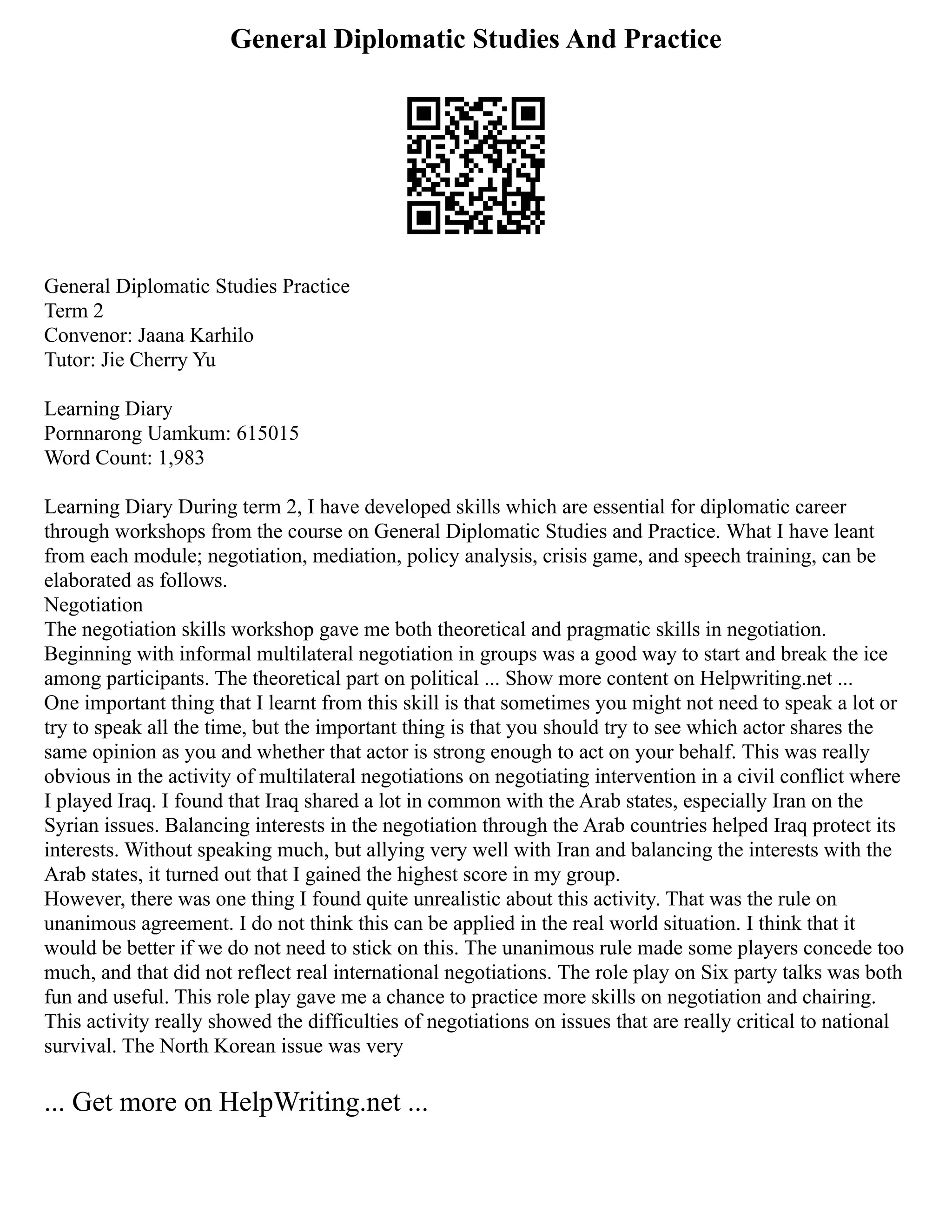 General Diplomatic Studies And Practice
General Diplomatic Studies Practice
Term 2
Convenor: Jaana Karhilo
Tutor: Jie Cherry Yu
Learning Diary
Pornnarong Uamkum: 615015
Word Count: 1,983
Learning Diary During term 2, I have developed skills which are essential for diplomatic career
through workshops from the course on General Diplomatic Studies and Practice. What I have leant
from each module; negotiation, mediation, policy analysis, crisis game, and speech training, can be
elaborated as follows.
Negotiation
The negotiation skills workshop gave me both theoretical and pragmatic skills in negotiation.
Beginning with informal multilateral negotiation in groups was a good way to start and break the ice
among participants. The theoretical part on political ... Show more content on Helpwriting.net ...
One important thing that I learnt from this skill is that sometimes you might not need to speak a lot or
try to speak all the time, but the important thing is that you should try to see which actor shares the
same opinion as you and whether that actor is strong enough to act on your behalf. This was really
obvious in the activity of multilateral negotiations on negotiating intervention in a civil conflict where
I played Iraq. I found that Iraq shared a lot in common with the Arab states, especially Iran on the
Syrian issues. Balancing interests in the negotiation through the Arab countries helped Iraq protect its
interests. Without speaking much, but allying very well with Iran and balancing the interests with the
Arab states, it turned out that I gained the highest score in my group.
However, there was one thing I found quite unrealistic about this activity. That was the rule on
unanimous agreement. I do not think this can be applied in the real world situation. I think that it
would be better if we do not need to stick on this. The unanimous rule made some players concede too
much, and that did not reflect real international negotiations. The role play on Six party talks was both
fun and useful. This role play gave me a chance to practice more skills on negotiation and chairing.
This activity really showed the difficulties of negotiations on issues that are really critical to national
survival. The North Korean issue was very
... Get more on HelpWriting.net ...
 