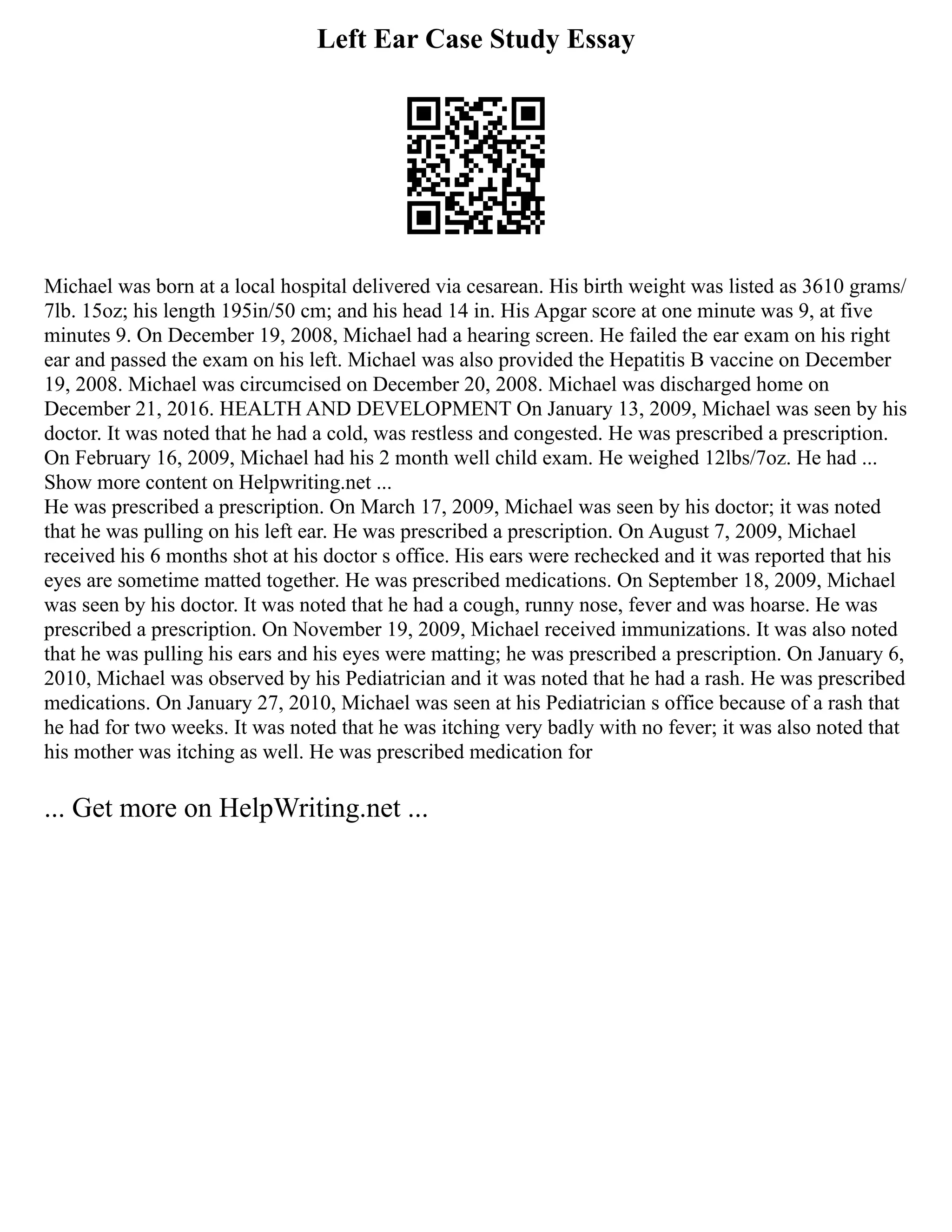 Left Ear Case Study Essay
Michael was born at a local hospital delivered via cesarean. His birth weight was listed as 3610 grams/
7lb. 15oz; his length 195in/50 cm; and his head 14 in. His Apgar score at one minute was 9, at five
minutes 9. On December 19, 2008, Michael had a hearing screen. He failed the ear exam on his right
ear and passed the exam on his left. Michael was also provided the Hepatitis B vaccine on December
19, 2008. Michael was circumcised on December 20, 2008. Michael was discharged home on
December 21, 2016. HEALTH AND DEVELOPMENT On January 13, 2009, Michael was seen by his
doctor. It was noted that he had a cold, was restless and congested. He was prescribed a prescription.
On February 16, 2009, Michael had his 2 month well child exam. He weighed 12lbs/7oz. He had ...
Show more content on Helpwriting.net ...
He was prescribed a prescription. On March 17, 2009, Michael was seen by his doctor; it was noted
that he was pulling on his left ear. He was prescribed a prescription. On August 7, 2009, Michael
received his 6 months shot at his doctor s office. His ears were rechecked and it was reported that his
eyes are sometime matted together. He was prescribed medications. On September 18, 2009, Michael
was seen by his doctor. It was noted that he had a cough, runny nose, fever and was hoarse. He was
prescribed a prescription. On November 19, 2009, Michael received immunizations. It was also noted
that he was pulling his ears and his eyes were matting; he was prescribed a prescription. On January 6,
2010, Michael was observed by his Pediatrician and it was noted that he had a rash. He was prescribed
medications. On January 27, 2010, Michael was seen at his Pediatrician s office because of a rash that
he had for two weeks. It was noted that he was itching very badly with no fever; it was also noted that
his mother was itching as well. He was prescribed medication for
... Get more on HelpWriting.net ...
 