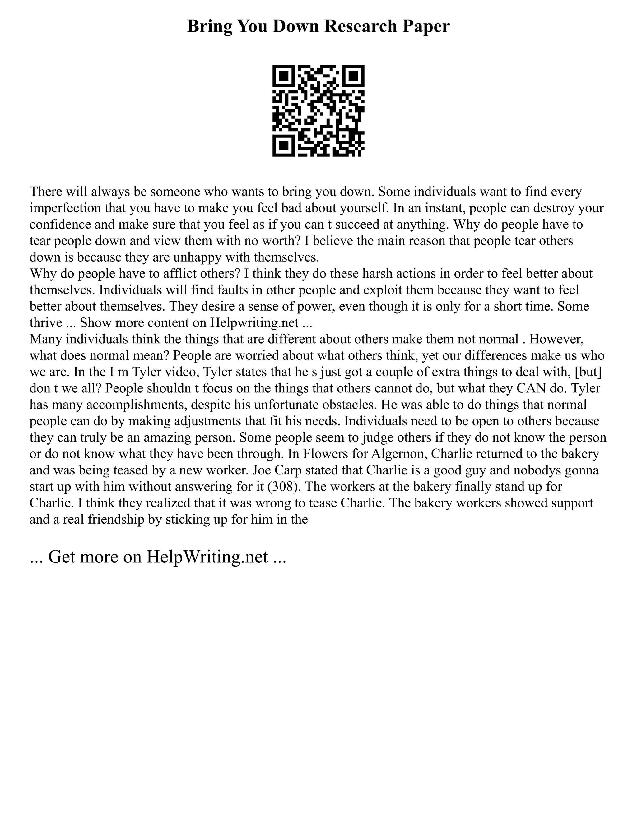 Bring You Down Research Paper
There will always be someone who wants to bring you down. Some individuals want to find every
imperfection that you have to make you feel bad about yourself. In an instant, people can destroy your
confidence and make sure that you feel as if you can t succeed at anything. Why do people have to
tear people down and view them with no worth? I believe the main reason that people tear others
down is because they are unhappy with themselves.
Why do people have to afflict others? I think they do these harsh actions in order to feel better about
themselves. Individuals will find faults in other people and exploit them because they want to feel
better about themselves. They desire a sense of power, even though it is only for a short time. Some
thrive ... Show more content on Helpwriting.net ...
Many individuals think the things that are different about others make them not normal . However,
what does normal mean? People are worried about what others think, yet our differences make us who
we are. In the I m Tyler video, Tyler states that he s just got a couple of extra things to deal with, [but]
don t we all? People shouldn t focus on the things that others cannot do, but what they CAN do. Tyler
has many accomplishments, despite his unfortunate obstacles. He was able to do things that normal
people can do by making adjustments that fit his needs. Individuals need to be open to others because
they can truly be an amazing person. Some people seem to judge others if they do not know the person
or do not know what they have been through. In Flowers for Algernon, Charlie returned to the bakery
and was being teased by a new worker. Joe Carp stated that Charlie is a good guy and nobodys gonna
start up with him without answering for it (308). The workers at the bakery finally stand up for
Charlie. I think they realized that it was wrong to tease Charlie. The bakery workers showed support
and a real friendship by sticking up for him in the
... Get more on HelpWriting.net ...
 