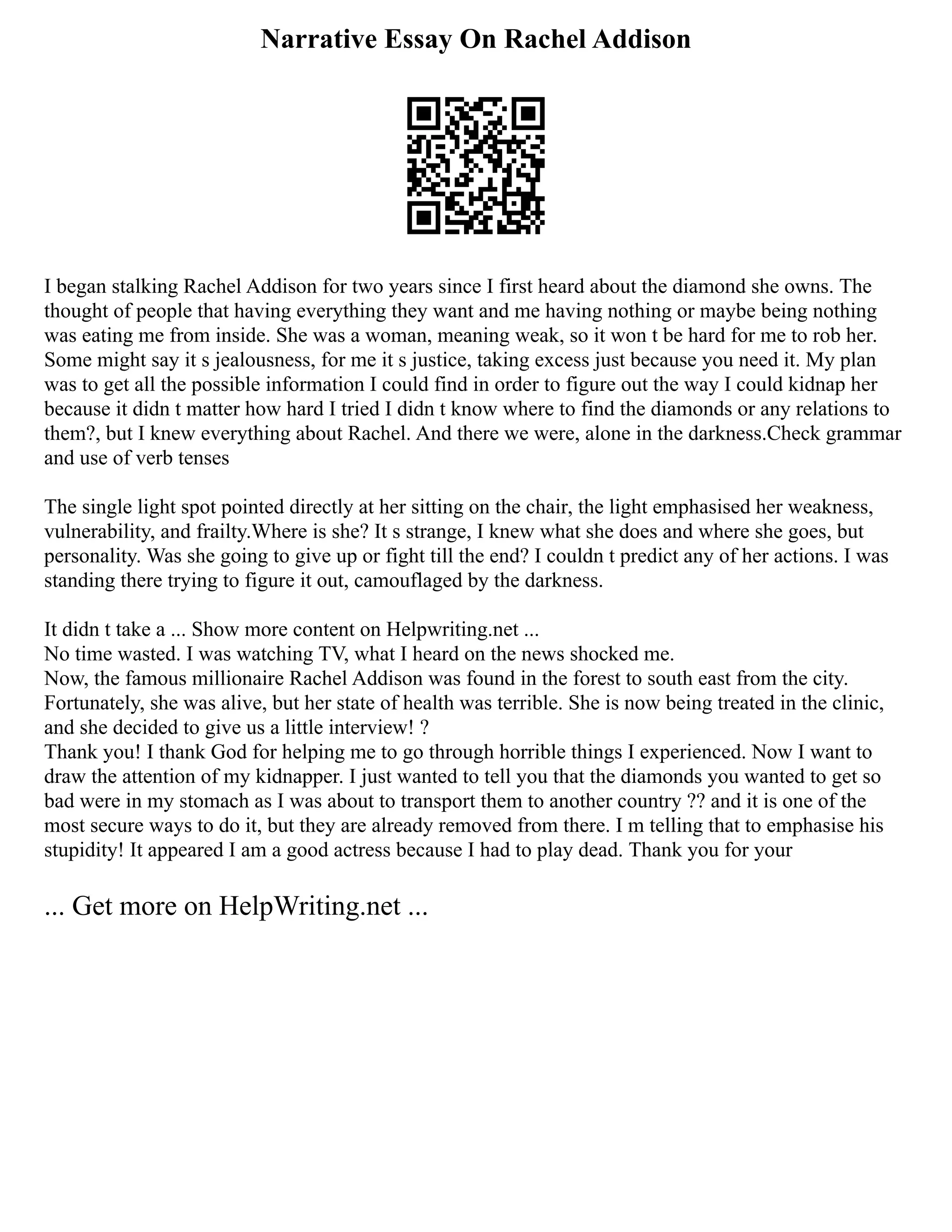 Narrative Essay On Rachel Addison
I began stalking Rachel Addison for two years since I first heard about the diamond she owns. The
thought of people that having everything they want and me having nothing or maybe being nothing
was eating me from inside. She was a woman, meaning weak, so it won t be hard for me to rob her.
Some might say it s jealousness, for me it s justice, taking excess just because you need it. My plan
was to get all the possible information I could find in order to figure out the way I could kidnap her
because it didn t matter how hard I tried I didn t know where to find the diamonds or any relations to
them?, but I knew everything about Rachel. And there we were, alone in the darkness.Check grammar
and use of verb tenses
The single light spot pointed directly at her sitting on the chair, the light emphasised her weakness,
vulnerability, and frailty.Where is she? It s strange, I knew what she does and where she goes, but
personality. Was she going to give up or fight till the end? I couldn t predict any of her actions. I was
standing there trying to figure it out, camouflaged by the darkness.
It didn t take a ... Show more content on Helpwriting.net ...
No time wasted. I was watching TV, what I heard on the news shocked me.
Now, the famous millionaire Rachel Addison was found in the forest to south east from the city.
Fortunately, she was alive, but her state of health was terrible. She is now being treated in the clinic,
and she decided to give us a little interview! ?
Thank you! I thank God for helping me to go through horrible things I experienced. Now I want to
draw the attention of my kidnapper. I just wanted to tell you that the diamonds you wanted to get so
bad were in my stomach as I was about to transport them to another country ?? and it is one of the
most secure ways to do it, but they are already removed from there. I m telling that to emphasise his
stupidity! It appeared I am a good actress because I had to play dead. Thank you for your
... Get more on HelpWriting.net ...
 