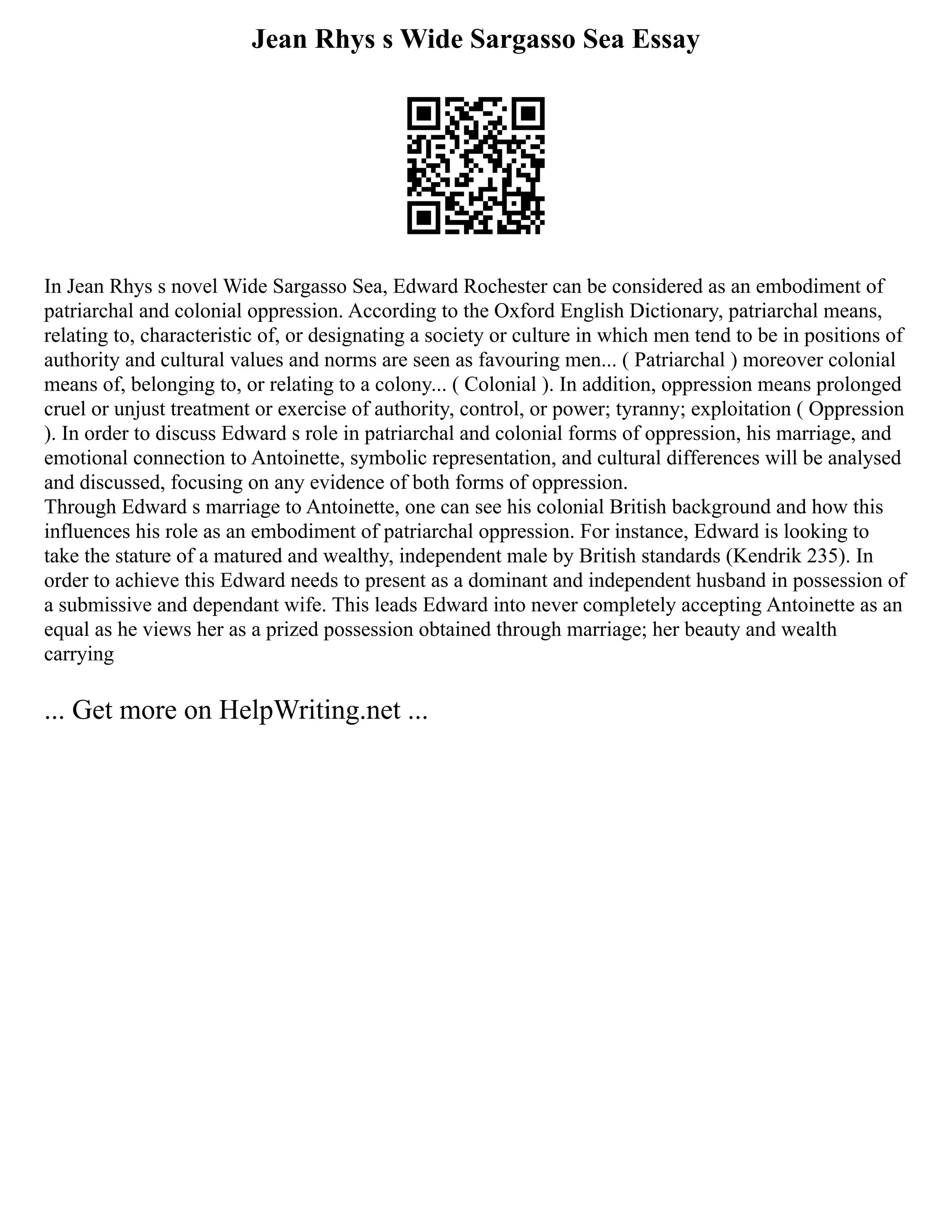 Jean Rhys s Wide Sargasso Sea Essay
In Jean Rhys s novel Wide Sargasso Sea, Edward Rochester can be considered as an embodiment of
patriarchal and colonial oppression. According to the Oxford English Dictionary, patriarchal means,
relating to, characteristic of, or designating a society or culture in which men tend to be in positions of
authority and cultural values and norms are seen as favouring men... ( Patriarchal ) moreover colonial
means of, belonging to, or relating to a colony... ( Colonial ). In addition, oppression means prolonged
cruel or unjust treatment or exercise of authority, control, or power; tyranny; exploitation ( Oppression
). In order to discuss Edward s role in patriarchal and colonial forms of oppression, his marriage, and
emotional connection to Antoinette, symbolic representation, and cultural differences will be analysed
and discussed, focusing on any evidence of both forms of oppression.
Through Edward s marriage to Antoinette, one can see his colonial British background and how this
influences his role as an embodiment of patriarchal oppression. For instance, Edward is looking to
take the stature of a matured and wealthy, independent male by British standards (Kendrik 235). In
order to achieve this Edward needs to present as a dominant and independent husband in possession of
a submissive and dependant wife. This leads Edward into never completely accepting Antoinette as an
equal as he views her as a prized possession obtained through marriage; her beauty and wealth
carrying
... Get more on HelpWriting.net ...
 