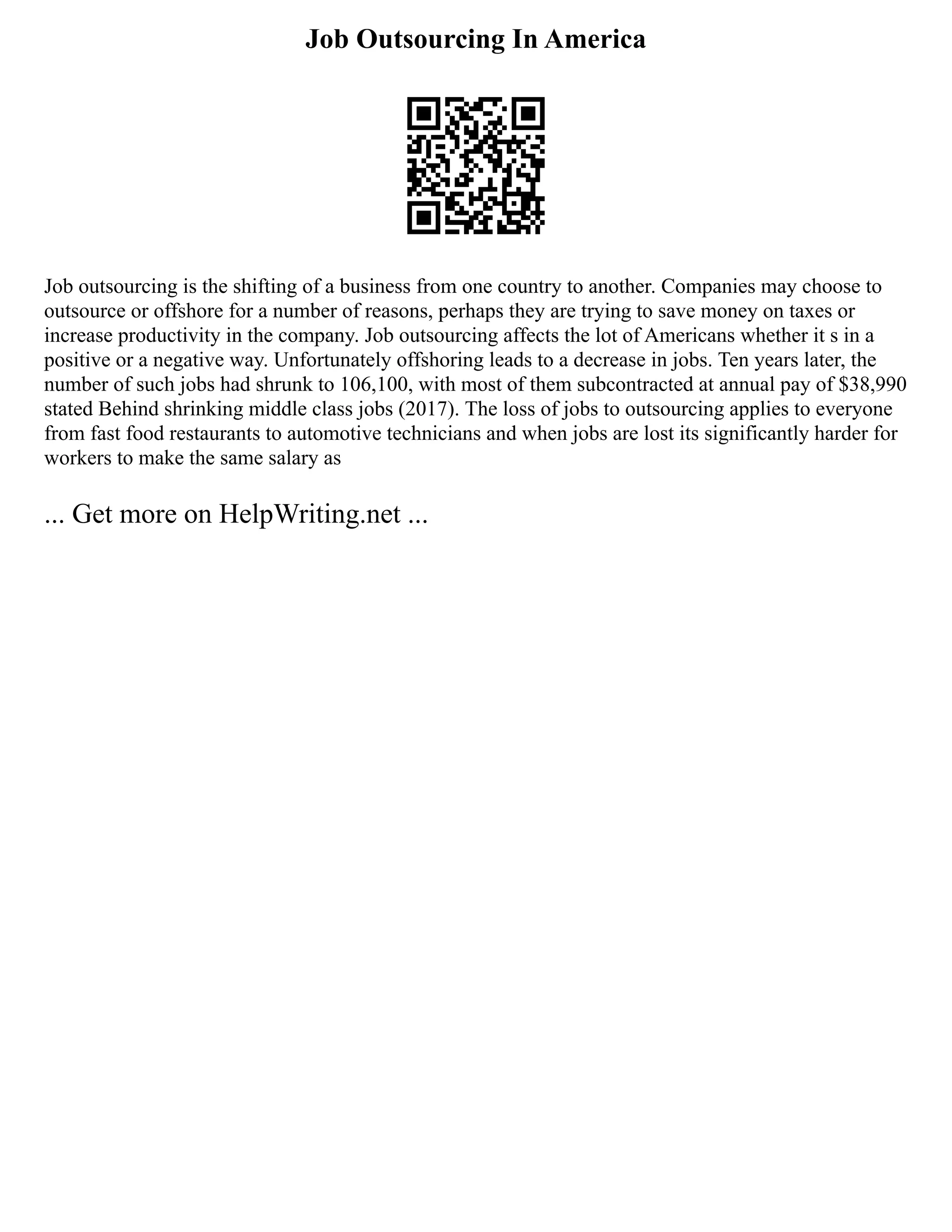 Job Outsourcing In America
Job outsourcing is the shifting of a business from one country to another. Companies may choose to
outsource or offshore for a number of reasons, perhaps they are trying to save money on taxes or
increase productivity in the company. Job outsourcing affects the lot of Americans whether it s in a
positive or a negative way. Unfortunately offshoring leads to a decrease in jobs. Ten years later, the
number of such jobs had shrunk to 106,100, with most of them subcontracted at annual pay of $38,990
stated Behind shrinking middle class jobs (2017). The loss of jobs to outsourcing applies to everyone
from fast food restaurants to automotive technicians and when jobs are lost its significantly harder for
workers to make the same salary as
... Get more on HelpWriting.net ...
 