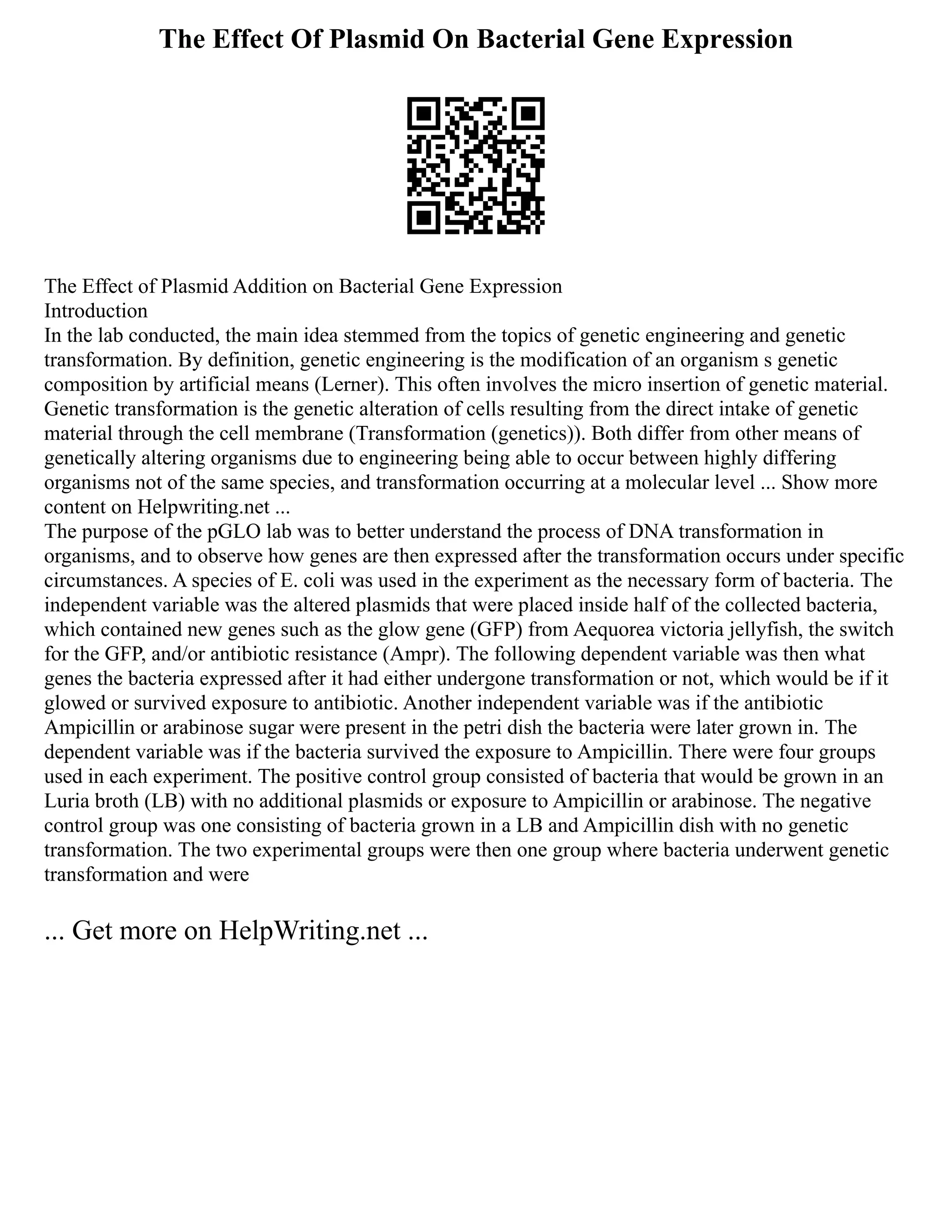 The Effect Of Plasmid On Bacterial Gene Expression
The Effect of Plasmid Addition on Bacterial Gene Expression
Introduction
In the lab conducted, the main idea stemmed from the topics of genetic engineering and genetic
transformation. By definition, genetic engineering is the modification of an organism s genetic
composition by artificial means (Lerner). This often involves the micro insertion of genetic material.
Genetic transformation is the genetic alteration of cells resulting from the direct intake of genetic
material through the cell membrane (Transformation (genetics)). Both differ from other means of
genetically altering organisms due to engineering being able to occur between highly differing
organisms not of the same species, and transformation occurring at a molecular level ... Show more
content on Helpwriting.net ...
The purpose of the pGLO lab was to better understand the process of DNA transformation in
organisms, and to observe how genes are then expressed after the transformation occurs under specific
circumstances. A species of E. coli was used in the experiment as the necessary form of bacteria. The
independent variable was the altered plasmids that were placed inside half of the collected bacteria,
which contained new genes such as the glow gene (GFP) from Aequorea victoria jellyfish, the switch
for the GFP, and/or antibiotic resistance (Ampr). The following dependent variable was then what
genes the bacteria expressed after it had either undergone transformation or not, which would be if it
glowed or survived exposure to antibiotic. Another independent variable was if the antibiotic
Ampicillin or arabinose sugar were present in the petri dish the bacteria were later grown in. The
dependent variable was if the bacteria survived the exposure to Ampicillin. There were four groups
used in each experiment. The positive control group consisted of bacteria that would be grown in an
Luria broth (LB) with no additional plasmids or exposure to Ampicillin or arabinose. The negative
control group was one consisting of bacteria grown in a LB and Ampicillin dish with no genetic
transformation. The two experimental groups were then one group where bacteria underwent genetic
transformation and were
... Get more on HelpWriting.net ...
 