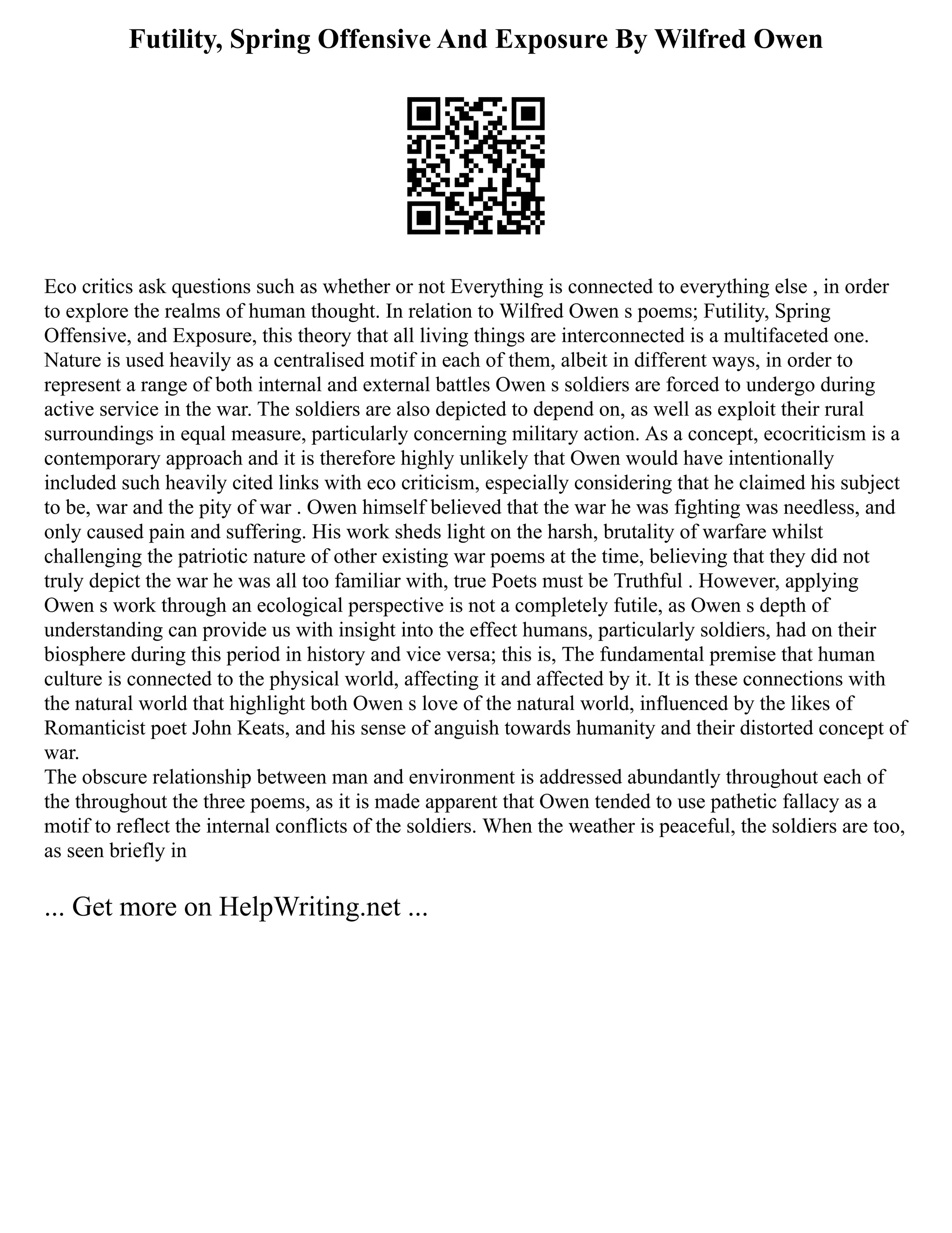 Futility, Spring Offensive And Exposure By Wilfred Owen
Eco critics ask questions such as whether or not Everything is connected to everything else , in order
to explore the realms of human thought. In relation to Wilfred Owen s poems; Futility, Spring
Offensive, and Exposure, this theory that all living things are interconnected is a multifaceted one.
Nature is used heavily as a centralised motif in each of them, albeit in different ways, in order to
represent a range of both internal and external battles Owen s soldiers are forced to undergo during
active service in the war. The soldiers are also depicted to depend on, as well as exploit their rural
surroundings in equal measure, particularly concerning military action. As a concept, ecocriticism is a
contemporary approach and it is therefore highly unlikely that Owen would have intentionally
included such heavily cited links with eco criticism, especially considering that he claimed his subject
to be, war and the pity of war . Owen himself believed that the war he was fighting was needless, and
only caused pain and suffering. His work sheds light on the harsh, brutality of warfare whilst
challenging the patriotic nature of other existing war poems at the time, believing that they did not
truly depict the war he was all too familiar with, true Poets must be Truthful . However, applying
Owen s work through an ecological perspective is not a completely futile, as Owen s depth of
understanding can provide us with insight into the effect humans, particularly soldiers, had on their
biosphere during this period in history and vice versa; this is, The fundamental premise that human
culture is connected to the physical world, affecting it and affected by it. It is these connections with
the natural world that highlight both Owen s love of the natural world, influenced by the likes of
Romanticist poet John Keats, and his sense of anguish towards humanity and their distorted concept of
war.
The obscure relationship between man and environment is addressed abundantly throughout each of
the throughout the three poems, as it is made apparent that Owen tended to use pathetic fallacy as a
motif to reflect the internal conflicts of the soldiers. When the weather is peaceful, the soldiers are too,
as seen briefly in
... Get more on HelpWriting.net ...
 