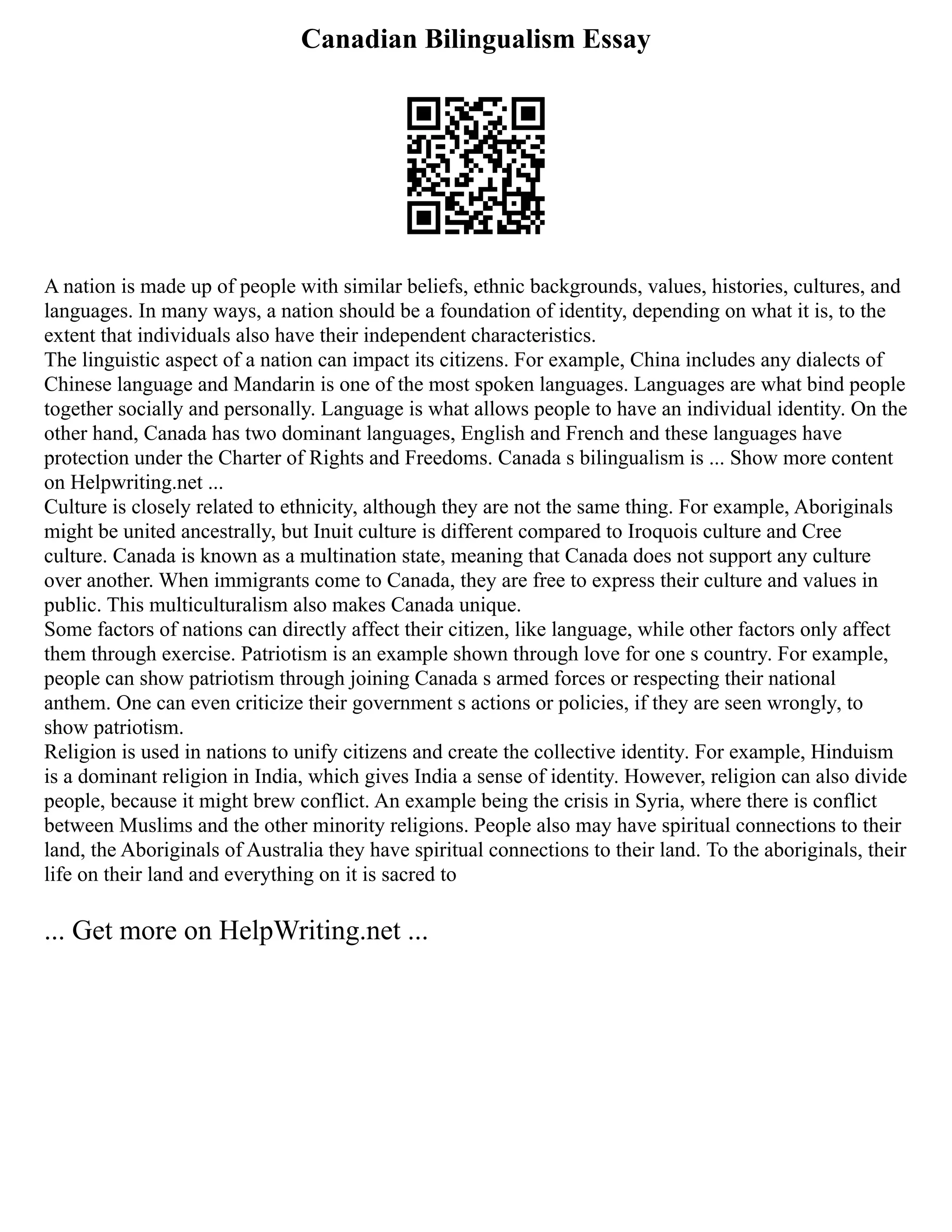 Canadian Bilingualism Essay
A nation is made up of people with similar beliefs, ethnic backgrounds, values, histories, cultures, and
languages. In many ways, a nation should be a foundation of identity, depending on what it is, to the
extent that individuals also have their independent characteristics.
The linguistic aspect of a nation can impact its citizens. For example, China includes any dialects of
Chinese language and Mandarin is one of the most spoken languages. Languages are what bind people
together socially and personally. Language is what allows people to have an individual identity. On the
other hand, Canada has two dominant languages, English and French and these languages have
protection under the Charter of Rights and Freedoms. Canada s bilingualism is ... Show more content
on Helpwriting.net ...
Culture is closely related to ethnicity, although they are not the same thing. For example, Aboriginals
might be united ancestrally, but Inuit culture is different compared to Iroquois culture and Cree
culture. Canada is known as a multination state, meaning that Canada does not support any culture
over another. When immigrants come to Canada, they are free to express their culture and values in
public. This multiculturalism also makes Canada unique.
Some factors of nations can directly affect their citizen, like language, while other factors only affect
them through exercise. Patriotism is an example shown through love for one s country. For example,
people can show patriotism through joining Canada s armed forces or respecting their national
anthem. One can even criticize their government s actions or policies, if they are seen wrongly, to
show patriotism.
Religion is used in nations to unify citizens and create the collective identity. For example, Hinduism
is a dominant religion in India, which gives India a sense of identity. However, religion can also divide
people, because it might brew conflict. An example being the crisis in Syria, where there is conflict
between Muslims and the other minority religions. People also may have spiritual connections to their
land, the Aboriginals of Australia they have spiritual connections to their land. To the aboriginals, their
life on their land and everything on it is sacred to
... Get more on HelpWriting.net ...
 