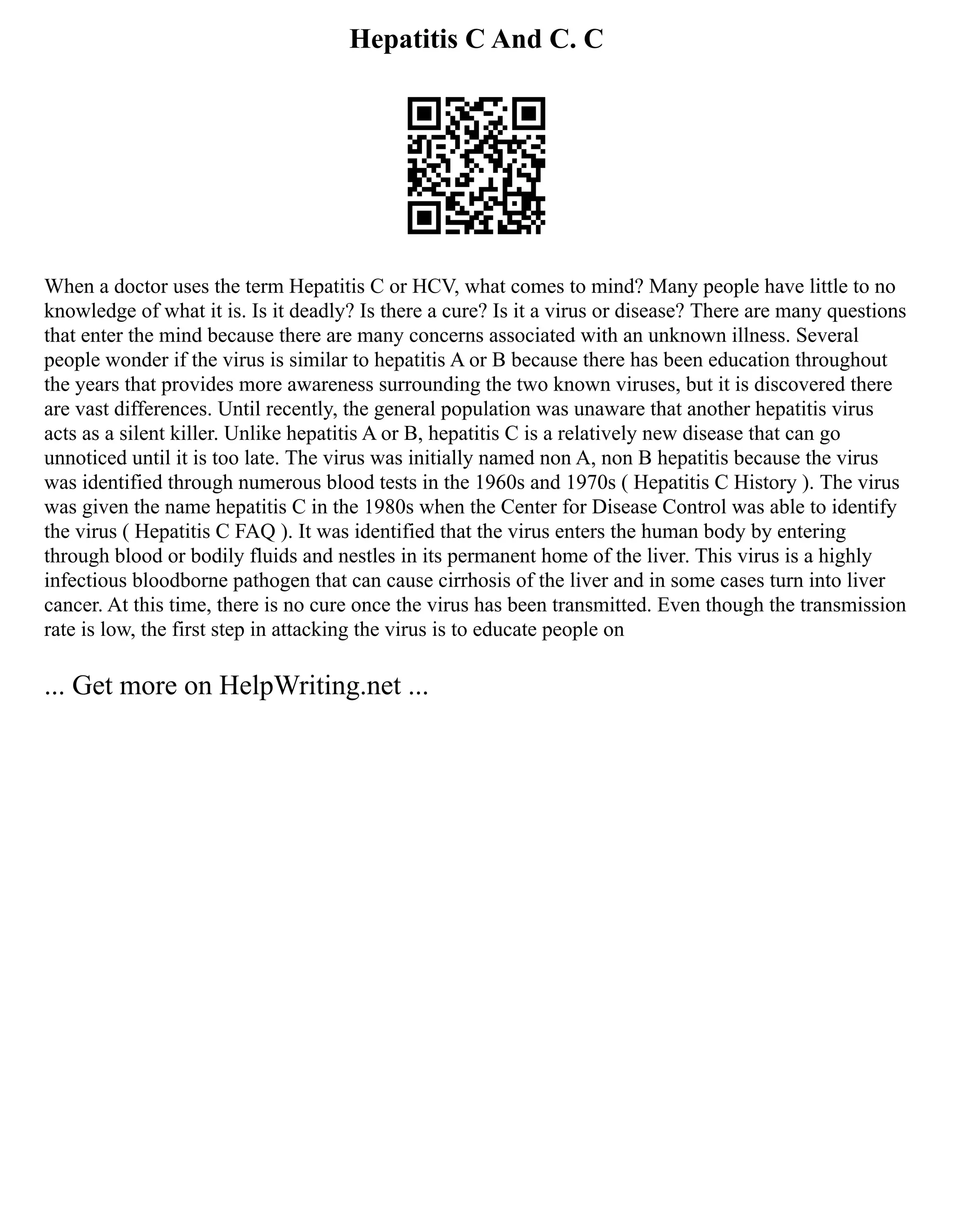 Hepatitis C And C. C
When a doctor uses the term Hepatitis C or HCV, what comes to mind? Many people have little to no
knowledge of what it is. Is it deadly? Is there a cure? Is it a virus or disease? There are many questions
that enter the mind because there are many concerns associated with an unknown illness. Several
people wonder if the virus is similar to hepatitis A or B because there has been education throughout
the years that provides more awareness surrounding the two known viruses, but it is discovered there
are vast differences. Until recently, the general population was unaware that another hepatitis virus
acts as a silent killer. Unlike hepatitis A or B, hepatitis C is a relatively new disease that can go
unnoticed until it is too late. The virus was initially named non A, non B hepatitis because the virus
was identified through numerous blood tests in the 1960s and 1970s ( Hepatitis C History ). The virus
was given the name hepatitis C in the 1980s when the Center for Disease Control was able to identify
the virus ( Hepatitis C FAQ ). It was identified that the virus enters the human body by entering
through blood or bodily fluids and nestles in its permanent home of the liver. This virus is a highly
infectious bloodborne pathogen that can cause cirrhosis of the liver and in some cases turn into liver
cancer. At this time, there is no cure once the virus has been transmitted. Even though the transmission
rate is low, the first step in attacking the virus is to educate people on
... Get more on HelpWriting.net ...
 