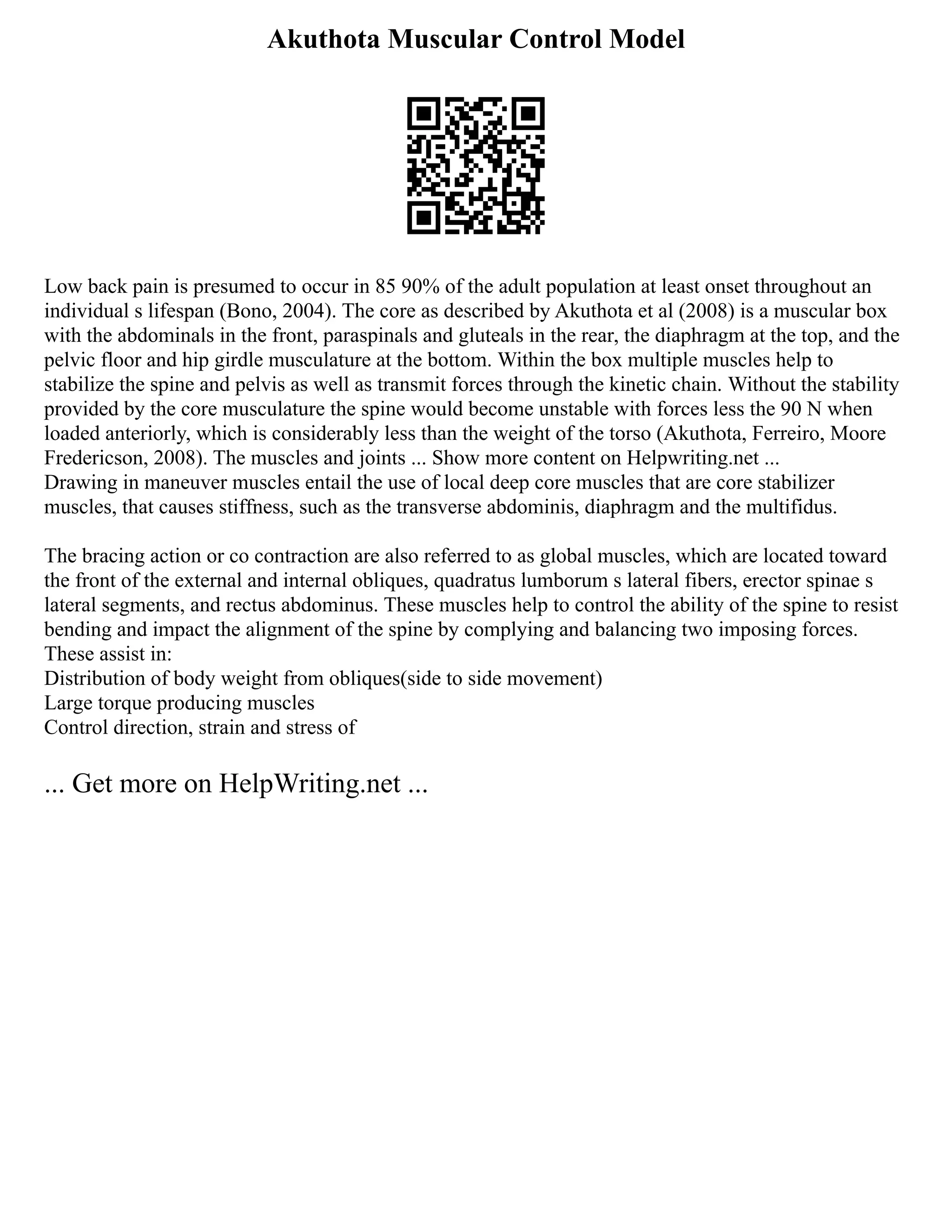Akuthota Muscular Control Model
Low back pain is presumed to occur in 85 90% of the adult population at least onset throughout an
individual s lifespan (Bono, 2004). The core as described by Akuthota et al (2008) is a muscular box
with the abdominals in the front, paraspinals and gluteals in the rear, the diaphragm at the top, and the
pelvic floor and hip girdle musculature at the bottom. Within the box multiple muscles help to
stabilize the spine and pelvis as well as transmit forces through the kinetic chain. Without the stability
provided by the core musculature the spine would become unstable with forces less the 90 N when
loaded anteriorly, which is considerably less than the weight of the torso (Akuthota, Ferreiro, Moore
Fredericson, 2008). The muscles and joints ... Show more content on Helpwriting.net ...
Drawing in maneuver muscles entail the use of local deep core muscles that are core stabilizer
muscles, that causes stiffness, such as the transverse abdominis, diaphragm and the multifidus.
The bracing action or co contraction are also referred to as global muscles, which are located toward
the front of the external and internal obliques, quadratus lumborum s lateral fibers, erector spinae s
lateral segments, and rectus abdominus. These muscles help to control the ability of the spine to resist
bending and impact the alignment of the spine by complying and balancing two imposing forces.
These assist in:
Distribution of body weight from obliques(side to side movement)
Large torque producing muscles
Control direction, strain and stress of
... Get more on HelpWriting.net ...
 