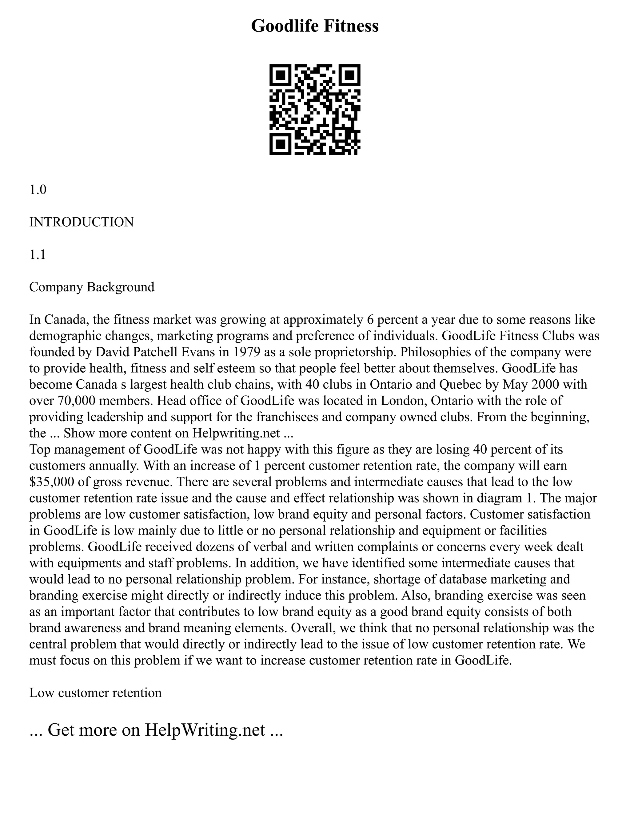 Goodlife Fitness
1.0
INTRODUCTION
1.1
Company Background
In Canada, the fitness market was growing at approximately 6 percent a year due to some reasons like
demographic changes, marketing programs and preference of individuals. GoodLife Fitness Clubs was
founded by David Patchell Evans in 1979 as a sole proprietorship. Philosophies of the company were
to provide health, fitness and self esteem so that people feel better about themselves. GoodLife has
become Canada s largest health club chains, with 40 clubs in Ontario and Quebec by May 2000 with
over 70,000 members. Head office of GoodLife was located in London, Ontario with the role of
providing leadership and support for the franchisees and company owned clubs. From the beginning,
the ... Show more content on Helpwriting.net ...
Top management of GoodLife was not happy with this figure as they are losing 40 percent of its
customers annually. With an increase of 1 percent customer retention rate, the company will earn
$35,000 of gross revenue. There are several problems and intermediate causes that lead to the low
customer retention rate issue and the cause and effect relationship was shown in diagram 1. The major
problems are low customer satisfaction, low brand equity and personal factors. Customer satisfaction
in GoodLife is low mainly due to little or no personal relationship and equipment or facilities
problems. GoodLife received dozens of verbal and written complaints or concerns every week dealt
with equipments and staff problems. In addition, we have identified some intermediate causes that
would lead to no personal relationship problem. For instance, shortage of database marketing and
branding exercise might directly or indirectly induce this problem. Also, branding exercise was seen
as an important factor that contributes to low brand equity as a good brand equity consists of both
brand awareness and brand meaning elements. Overall, we think that no personal relationship was the
central problem that would directly or indirectly lead to the issue of low customer retention rate. We
must focus on this problem if we want to increase customer retention rate in GoodLife.
Low customer retention
... Get more on HelpWriting.net ...
 
