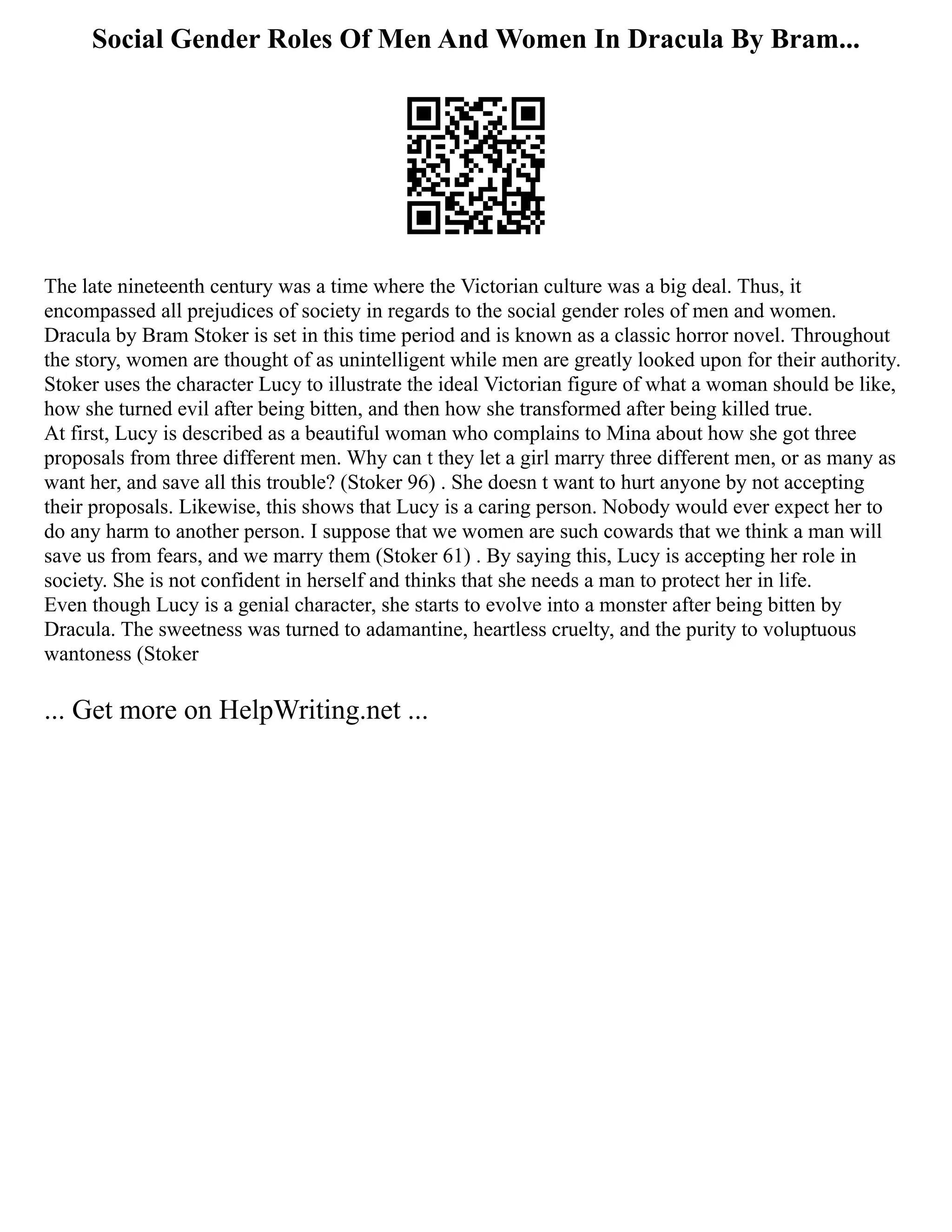 Social Gender Roles Of Men And Women In Dracula By Bram...
The late nineteenth century was a time where the Victorian culture was a big deal. Thus, it
encompassed all prejudices of society in regards to the social gender roles of men and women.
Dracula by Bram Stoker is set in this time period and is known as a classic horror novel. Throughout
the story, women are thought of as unintelligent while men are greatly looked upon for their authority.
Stoker uses the character Lucy to illustrate the ideal Victorian figure of what a woman should be like,
how she turned evil after being bitten, and then how she transformed after being killed true.
At first, Lucy is described as a beautiful woman who complains to Mina about how she got three
proposals from three different men. Why can t they let a girl marry three different men, or as many as
want her, and save all this trouble? (Stoker 96) . She doesn t want to hurt anyone by not accepting
their proposals. Likewise, this shows that Lucy is a caring person. Nobody would ever expect her to
do any harm to another person. I suppose that we women are such cowards that we think a man will
save us from fears, and we marry them (Stoker 61) . By saying this, Lucy is accepting her role in
society. She is not confident in herself and thinks that she needs a man to protect her in life.
Even though Lucy is a genial character, she starts to evolve into a monster after being bitten by
Dracula. The sweetness was turned to adamantine, heartless cruelty, and the purity to voluptuous
wantoness (Stoker
... Get more on HelpWriting.net ...
 