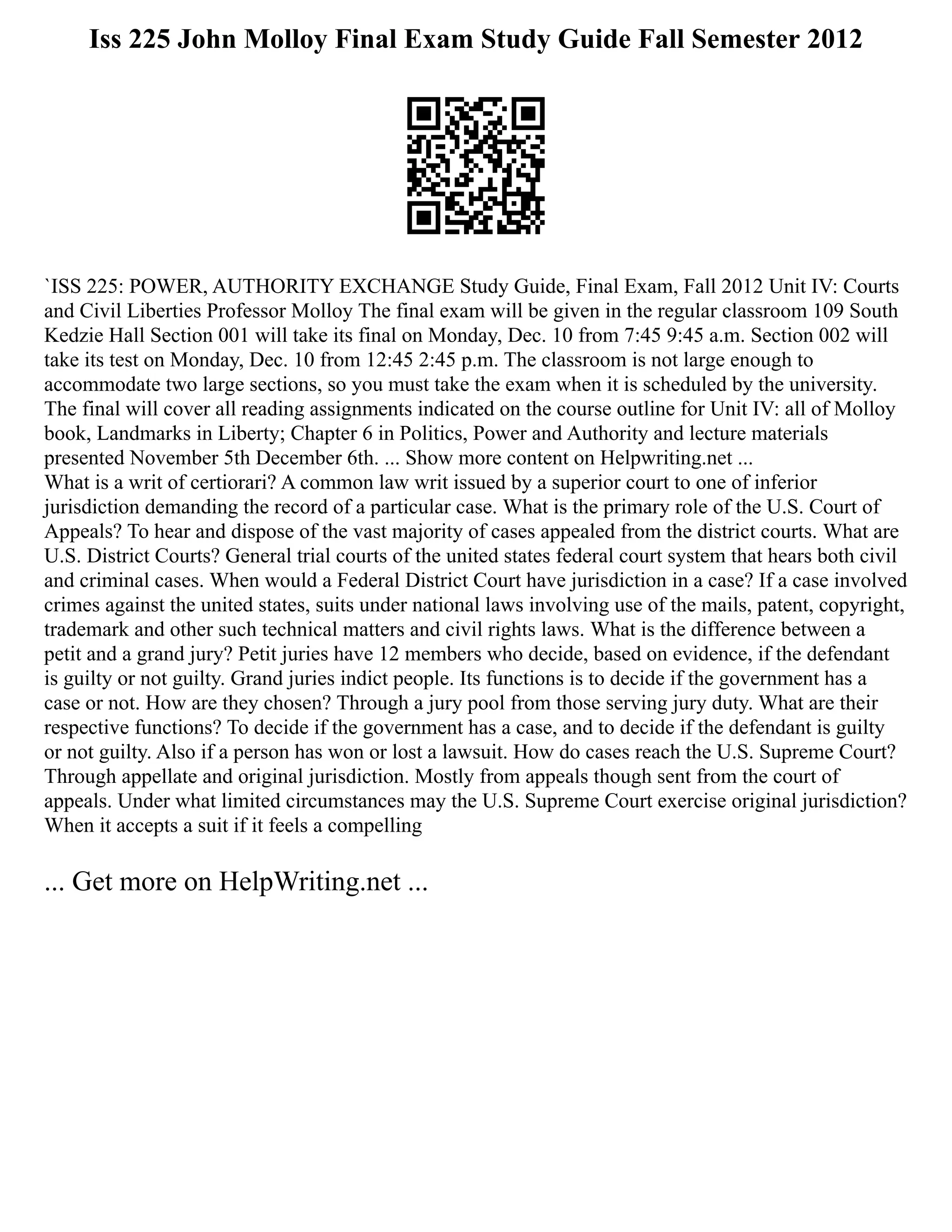 Iss 225 John Molloy Final Exam Study Guide Fall Semester 2012
`ISS 225: POWER, AUTHORITY EXCHANGE Study Guide, Final Exam, Fall 2012 Unit IV: Courts
and Civil Liberties Professor Molloy The final exam will be given in the regular classroom 109 South
Kedzie Hall Section 001 will take its final on Monday, Dec. 10 from 7:45 9:45 a.m. Section 002 will
take its test on Monday, Dec. 10 from 12:45 2:45 p.m. The classroom is not large enough to
accommodate two large sections, so you must take the exam when it is scheduled by the university.
The final will cover all reading assignments indicated on the course outline for Unit IV: all of Molloy
book, Landmarks in Liberty; Chapter 6 in Politics, Power and Authority and lecture materials
presented November 5th December 6th. ... Show more content on Helpwriting.net ...
What is a writ of certiorari? A common law writ issued by a superior court to one of inferior
jurisdiction demanding the record of a particular case. What is the primary role of the U.S. Court of
Appeals? To hear and dispose of the vast majority of cases appealed from the district courts. What are
U.S. District Courts? General trial courts of the united states federal court system that hears both civil
and criminal cases. When would a Federal District Court have jurisdiction in a case? If a case involved
crimes against the united states, suits under national laws involving use of the mails, patent, copyright,
trademark and other such technical matters and civil rights laws. What is the difference between a
petit and a grand jury? Petit juries have 12 members who decide, based on evidence, if the defendant
is guilty or not guilty. Grand juries indict people. Its functions is to decide if the government has a
case or not. How are they chosen? Through a jury pool from those serving jury duty. What are their
respective functions? To decide if the government has a case, and to decide if the defendant is guilty
or not guilty. Also if a person has won or lost a lawsuit. How do cases reach the U.S. Supreme Court?
Through appellate and original jurisdiction. Mostly from appeals though sent from the court of
appeals. Under what limited circumstances may the U.S. Supreme Court exercise original jurisdiction?
When it accepts a suit if it feels a compelling
... Get more on HelpWriting.net ...
 