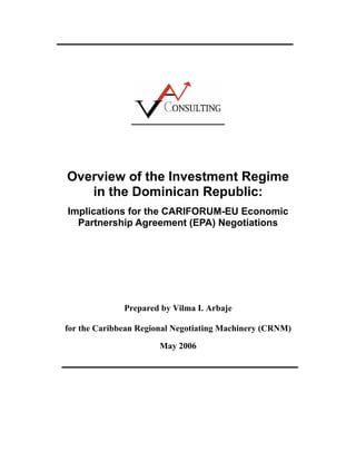 Overview of the Investment Regime
in the Dominican Republic:
Implications for the CARIFORUM-EU Economic
Partnership Agreement (EPA) Negotiations
Prepared by Vilma I. Arbaje
for the Caribbean Regional Negotiating Machinery (CRNM)
May 2006
 