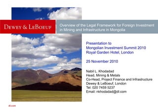 Overview of the Legal Framework for Foreign InvestmentOverview of the Legal Framework for Foreign Investment
in Mining and Infrastructure in Mongolia
Presentation to
Mongolian Investment Summit 2010g
Royal Garden Hotel, London
25 November 201025 November 2010
Nabil L. Khodadad
H d Mi i & M t lHead, Mining & Metals
Co-Head, Project Finance and Infrastructure
Dewey & LeBoeuf, London
Tel: 020 7459 5237Tel: 020 7459 5237
Email: nkhodadad@dl.com
Dewey & LeBoeuf LLP
dl.com
 