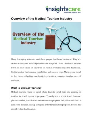 Overview of the Medical Tourism industry
Many developing countries don’t have proper healthcare treatment. They are
unable to carry out severe operations and surgeries. That’s the reason patients
travel to other cities or countries to resolve problems related to healthcare.
Health tourism has immense possibilities and success rates. Many people travel
to find better, affordable, and hassle-free healthcare services in other parts of
the world.
What is Medical Tourism?
Medical tourism refers to travel where tourists travel from one country to
another for health treatment purposes. Typically, when people travel from one
place to another, then that is for entertainment purposes. Still, this travel aims to
cure some diseases, take up therapies, or for rehabilitation purposes. Hence, it is
considered medical tourism.
 