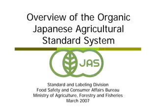 Overview of the Organic
 Japanese Agricultural
   Standard System



         Standard and Labeling Division
  Food Safety and Consumer Affairs Bureau
 Ministry of Agriculture, Forestry and Fisheries
                   March 2007
 