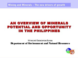 AN OVERVIEW OF MINERALSAN OVERVIEW OF MINERALS
POTENTIAL AND OPPORTUNITYPOTENTIAL AND OPPORTUNITY
IN THE PHILIPPINESIN THE PHILIPPINES
Mining and Minerals – The new drivers of growth
Minesand GeosciencesBureau
Department of Environment and Natural Resources
 