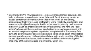 • Integrating DNV's RAM capabilities into asset management programs can
help businesses succeed even more (Maros & Taro). You may model an
asset's performance over its whole lifetime in terms of availability,
production effectiveness, and profitability using reliability, availability, and
maintainability (RAM) analysis. RAM can be used to identify performance
indicators (such as production efficiency/availability) and rank the "bad
actors" who cause the majority of production losses when combined with
an asset management system. A piece of equipment that frequently fails
owing to poor design or construction is said to be a bad actor. This enables
owners to make use of real operational data, gain understanding of the key
causes of production losses, and concentrate efforts on enhancing the
efficiency of these key causes of downtime. Given this,
 