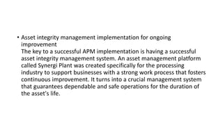 • Asset integrity management implementation for ongoing
improvement
The key to a successful APM implementation is having a successful
asset integrity management system. An asset management platform
called Synergi Plant was created specifically for the processing
industry to support businesses with a strong work process that fosters
continuous improvement. It turns into a crucial management system
that guarantees dependable and safe operations for the duration of
the asset's life.
 