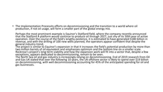 • The Implementation Processits efforts on decommissioning and the transition to a world where oil
production, if not oil usage, will form a smaller part of the global energy mix.
Perhaps the most prominent example is Equinor's Statfjord field, where the company recently announced
that the Statfjord A platform would continue to produce oil through 2027, just shy of its 50th year of active
operation. Over the course of the field's lengthy existence, it is estimated to have generated $180 billion in
revenue, and with the drilling of 100 new wells planned, the operators appear confident that despite the
general industry trend,
The project is similar to Equinor's expansion in that it increases the field's potential production by more than
two million barrels of oil equivalent and emphasizes optimism and the bottom line on a smaller scale.
Rockrose's project's long-term viability and how the expansion work will fit into a sector that, despite a few
exceptions, appears dedicated to decommissioning, remain to be seen.
The North Sea oil and gas industry is increasingly relying on decommissioning. End of 2019 research from Oil
and Gas UK stated that over the following 10 years, the UK offshore sector is likely to spend over $19 billion
on decommissioning, with well decommissioning accounting for 45% of the anticipated spending for oil and
gas businesses.
 