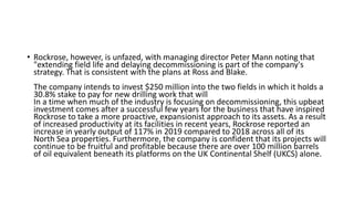 • Rockrose, however, is unfazed, with managing director Peter Mann noting that
"extending field life and delaying decommissioning is part of the company's
strategy. That is consistent with the plans at Ross and Blake.
The company intends to invest $250 million into the two fields in which it holds a
30.8% stake to pay for new drilling work that will
In a time when much of the industry is focusing on decommissioning, this upbeat
investment comes after a successful few years for the business that have inspired
Rockrose to take a more proactive, expansionist approach to its assets. As a result
of increased productivity at its facilities in recent years, Rockrose reported an
increase in yearly output of 117% in 2019 compared to 2018 across all of its
North Sea properties. Furthermore, the company is confident that its projects will
continue to be fruitful and profitable because there are over 100 million barrels
of oil equivalent beneath its platforms on the UK Continental Shelf (UKCS) alone.
 