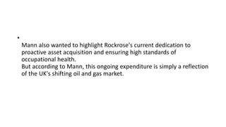 •
Mann also wanted to highlight Rockrose's current dedication to
proactive asset acquisition and ensuring high standards of
occupational health.
But according to Mann, this ongoing expenditure is simply a reflection
of the UK's shifting oil and gas market.
 